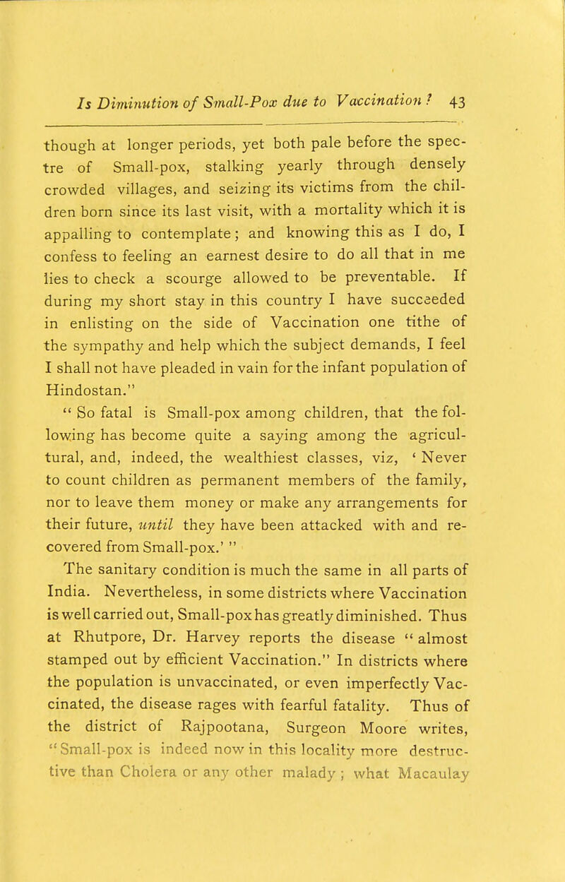 though at longer periods, yet both pale before the spec- tre of Small-pox, stalking yearly through densely crowded villages, and seizing its victims from the chil- dren born since its last visit, with a mortality which it is appalling to contemplate; and knowing this as I do, I confess to feeling an earnest desire to do all that in me lies to check a scourge allowed to be preventable. If during my short stay in this country I have succeeded in enlisting on the side of Vaccination one tithe of the sympathy and help which the subject demands, I feel I shall not have pleaded in vain for the infant population of Hindostan.  So fatal is Small-pox among children, that the fol- lowing has become quite a saying among the agricul- tural, and, indeed, the wealthiest classes, viz, ' Never to count children as permanent members of the family, nor to leave them money or make any arrangements for their future, until they have been attacked with and re- covered from Small-pox.'  The sanitary condition is much the same in all parts of India. Nevertheless, in some districts where Vaccination is well carried out, Small-pox has greatly diminished. Thus at Rhutpore, Dr. Harvey reports the disease  almost stamped out by efficient Vaccination. In districts where the population is unvaccinated, or even imperfectly Vac- cinated, the disease rages with fearful fatality. Thus of the district of Rajpootana, Surgeon Moore writes, Small-pox is indeed now in this locality more destruc- tive than Cholera or any other malady ; what Macaulay