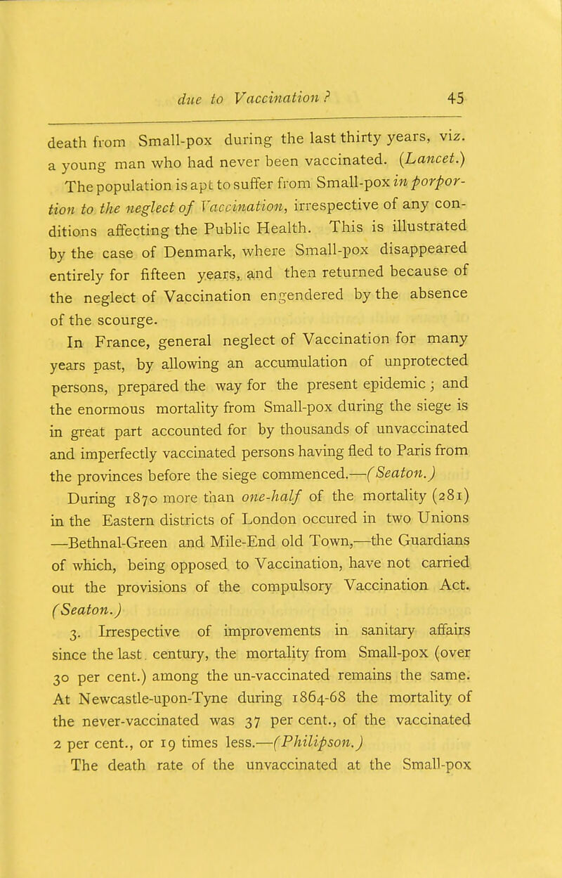 death from Small-pox during the last thirty years, viz. a young man who had never been vaccinated. {Lancet.) The population is apt to suffer from Small-pox in porpor- tion to the neglect of Vaccination, irrespective of any con- ditions affecting the Public Health. This is illustrated by the case of Denmark, where Small-pox disappeared entirely for fifteen years, and then returned because of the neglect of Vaccination engendered by the absence of the scourge. In France, general neglect of Vaccination for many years past, by allowing an accumulation of unprotected persons, prepared the way for the present epidemic ; and the enormous mortality from Small-pox during the siege is in great part accounted for by thousands of unvaccinated and imperfectly vaccinated persons having fled to Paris from the provinces before the siege commenced.—(Seaton.J During 1870 more than one-half of the mortality (281) in the Eastern districts of London occured in two Unions —Bethnal-Green and Mile-End old Town,—the Guardians of which, being opposed to Vaccination, have not carried out the provisions of the compulsory Vaccination Act. ( Seaton.J 3. Irrespective of improvements in sanitary affairs since the last. century, the mortality from Small-pox (over 30 per cent.) among the un-vaccinated remains the same. At Newcastle-upon-Tyne during 1864-68 the mortality of the never-vaccinated was 37 per cent., of the vaccinated 2 per cent., or 19 times less.—(Philipson.) The death rate of the unvaccinated at the Small-pox