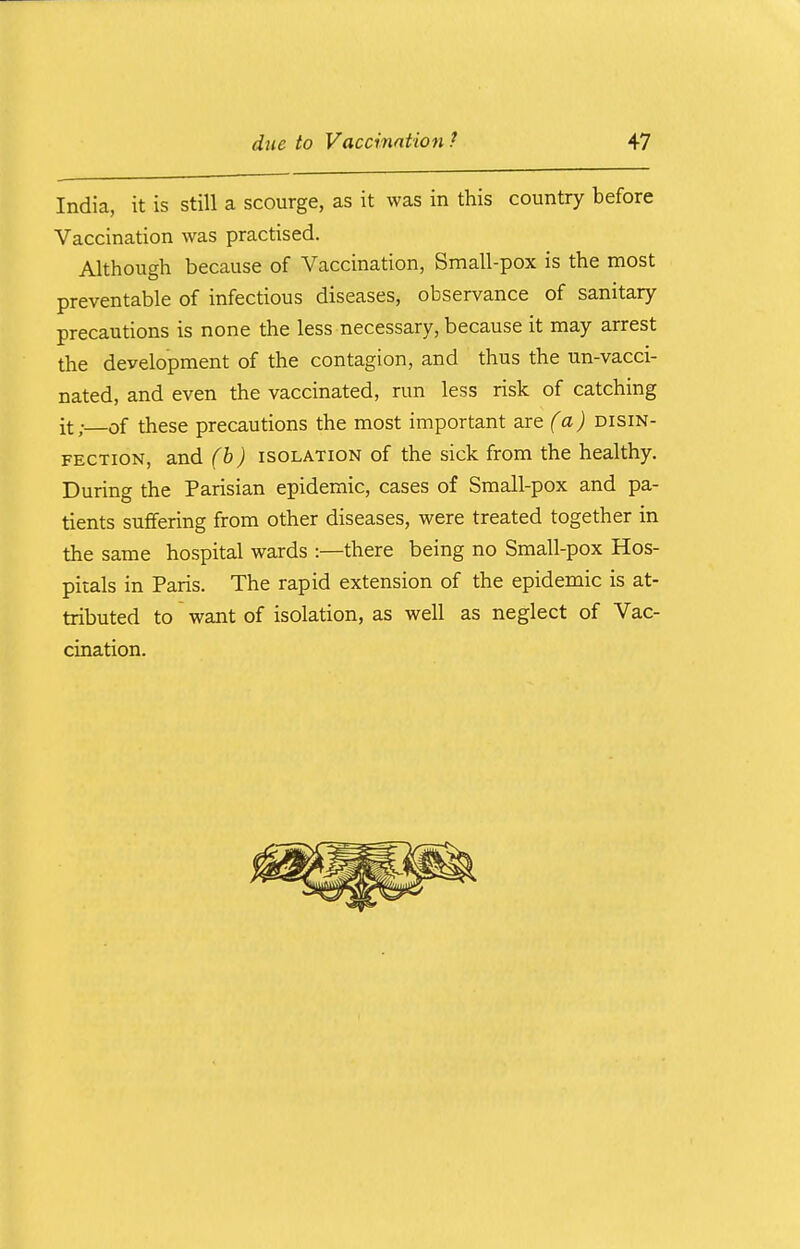 India, it is still a scourge, as it was in this country before Vaccination was practised. Although because of Vaccination, Small-pox is the most preventable of infectious diseases, observance of sanitary precautions is none the less necessary, because it may arrest the development of the contagion, and thus the un-vacci- nated, and even the vaccinated, run less risk of catching it; of these precautions the most important are (a) disin- fection, and (b) isolation of the sick from the healthy. During the Parisian epidemic, cases of Small-pox and pa- tients suffering from other diseases, were treated together in the same hospital wards :—there being no Small-pox Hos- pitals in Paris. The rapid extension of the epidemic is at- tributed to want of isolation, as well as neglect of Vac- cination.