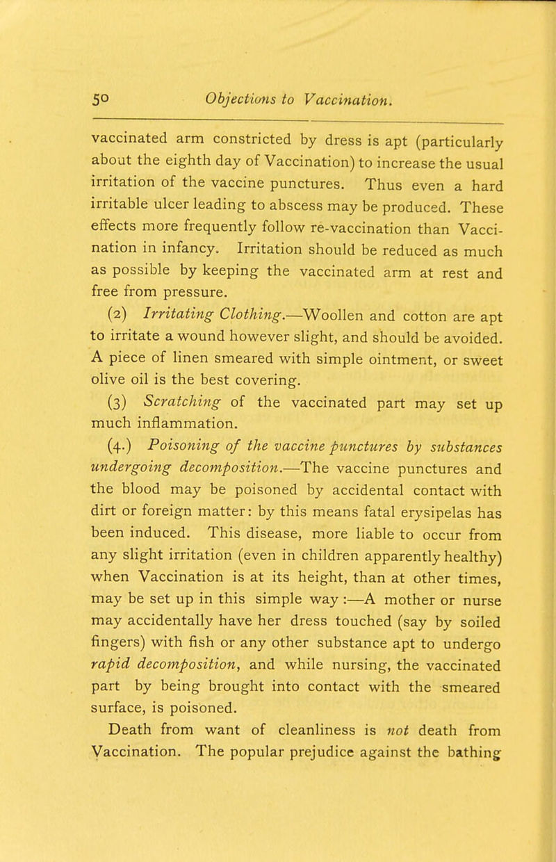 vaccinated arm constricted by dress is apt (particularly about the eighth day of Vaccination) to increase the usual irritation of the vaccine punctures. Thus even a hard irritable ulcer leading to abscess may be produced. These effects more frequently follow re-vaccination than Vacci- nation in infancy. Irritation should be reduced as much as possible by keeping the vaccinated arm at rest and free from pressure. (2) Irritating Clothing.—Woollen and cotton are apt to irritate a wound however slight, and should be avoided. A piece of linen smeared with simple ointment, or sweet olive oil is the best covering. (3) Scratching of the vaccinated part may set up much inflammation. (4.) Poisoning of the vaccine punctures by substances undergoing decomposition.—The vaccine punctures and the blood may be poisoned by accidental contact with dirt or foreign matter: by this means fatal erysipelas has been induced. This disease, more liable to occur from any slight irritation (even in children apparently healthy) when Vaccination is at its height, than at other times, may be set up in this simple way :—A mother or nurse may accidentally have her dress touched (say by soiled fingers) with fish or any other substance apt to undergo rapid decomposition, and while nursing, the vaccinated part by being brought into contact with the smeared surface, is poisoned. Death from want of cleanliness is not death from Vaccination. The popular prejudice against the bathing