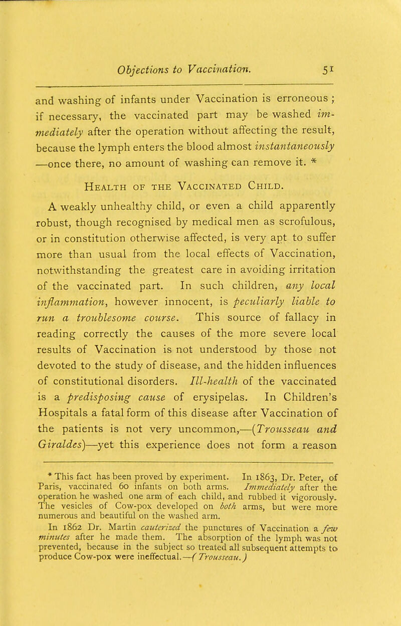 and washing of infants under Vaccination is erroneous ; if necessary, the vaccinated part may be washed im- mediately after the operation without affecting the result, because the lymph enters the blood almost instantaneously —once there, no amount of washing can remove it. * Health of the Vaccinated Child. A weakly unhealthy child, or even a child apparently robust, though recognised by medical men as scrofulous, or in constitution otherwise affected, is very apt to suffer more than usual from the local effects of Vaccination, notwithstanding the greatest care in avoiding irritation of the vaccinated part. In such children, any local inflammation, however innocent, is peculiarly liable to run a troublesome course. This source of fallacy in reading correctly the causes of the more severe local results of Vaccination is not understood by those not devoted to the study of disease, and the hidden influences of constitutional disorders. Ill-health of the vaccinated is a predisposing cause of erysipelas. In Children's Hospitals a fatal form of this disease after Vaccination of the patients is not very uncommon,—{Trousseau and Giraldes)—yet this experience does not form a reason * This fact has been proved by experiment. In 1863, Dr. Peter, of Paris, vaccinated 60 infants on both arms. Immediately after the operation he washed one arm of each child, and rubbed it vigorously. The vesicles of Cow-pox developed on both arms, but were more numerous and beautiful on the washed arm. In 1862 Dr. Martin cauterized the punctures of Vaccination a few minutes after he made them. The absorption of the lymph was not prevented, because in the subject so treated all subsequent attempts to produce Cow-pox were ineffectual.—(Trousseau.)