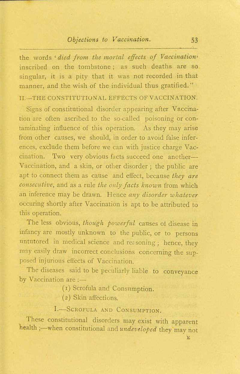 the words ' died from the mortal effects of Vaccination' inscribed on the tombstone ; as such deaths are so singular, it is a pity that it was not recorded in that manner, and the wish of the individual thus gratified. II.—THE CONSTITUTIONAL EFFECTS OF VACCINATION. Signs of constitutional disorder appearing after Vaccina- tion are often ascribed to the so-called poisoning or con- taminating influence of this operation. As they may arise from other causes, we should, in order to avoid false infer- ences, exclude them before we can with justice charge Vac- cination. Two very obvious facts succeed one another— Vaccination, and a skin, or other disorder j the public are apt to connect them as cause and effect, because they are consecutive, and as a rule the only facts known from which an inference may be drawn. Hence any disorder whatever occuring shortly after Vaccination is apt to be attributed to this operation. The less obvious, though powerful causes ot disease in infancy are mostly unknown to the public, or to persons untutored in medical science and rer soning ; hence, they may easily draw incorrect conclusions concerning the sup- posed injurious effects of Vaccination. The diseases said to be peculiarly liable to conveyance by Vaccination are :— (1) Scrofula and Consumption. (2) Skin affections. I.—Scrofula and Consumption. These constitutional disorders may exist with apparent health ;—when constitutional and. undeveloped they'may not E