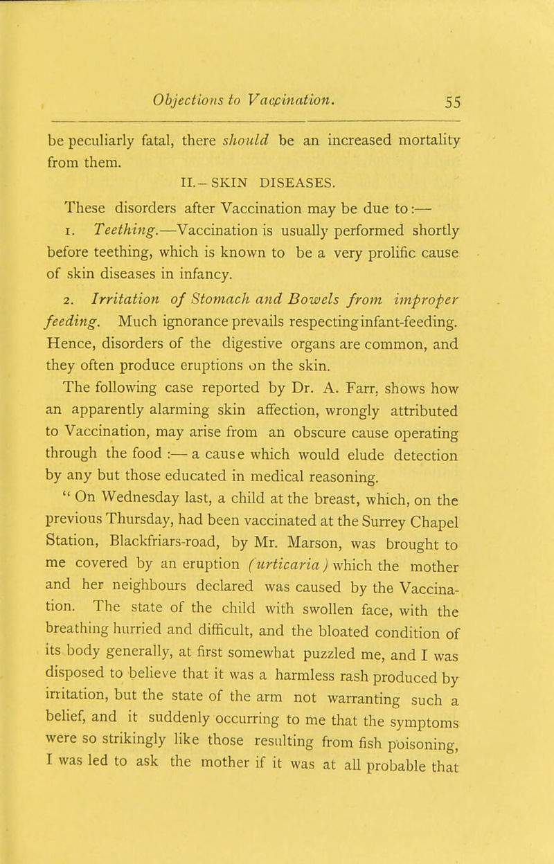 be peculiarly fatal, there should be an increased mortality from them. II.-SKIN DISEASES. These disorders after Vaccination may be due to:— 1. Teething.—Vaccination is usually performed shortly before teething, which is known to be a very prolific cause of skin diseases in infancy. 2. Irritation of Stomach and Bowels from improper feeding. Much ignorance prevails respecting infant-feeding. Hence, disorders of the digestive organs are common, and they often produce eruptions on the skin. The following case reported by Dr. A. Farr. shows how an apparently alarming skin affection, wrongly attributed to Vaccination, may arise from an obscure cause operating through the food :— a caus e which would elude detection by any but those educated in medical reasoning.  On Wednesday last, a child at the breast, which, on the previous Thursday, had been vaccinated at the Surrey Chapel Station, Blackfriars-road, by Mr. Marson, was brought to me covered by an eruption (urticaria) which the mother and her neighbours declared was caused by the Vaccina- tion. The state of the child with swollen face, with the breathing hurried and difficult, and the bloated condition of its body generally, at first somewhat puzzled me, and I was disposed to believe that it was a harmless rash produced by irritation, but the state of the arm not warranting such a belief, and it suddenly occurring to me that the symptoms were so strikingly like those resulting from fish poisoning, I was led to ask the mother if it was at all probable that