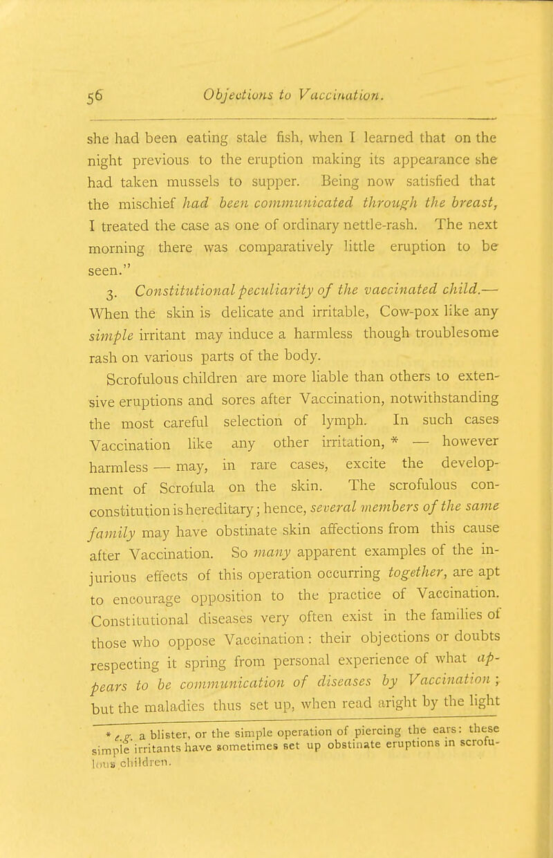 she had been eating stale fish, when I learned that on the night previous to the eruption making its appearance she had taken mussels to supper. Being now satisfied that the mischief had been communicated through the breast, I treated the case as one of ordinary nettle-rash. The next morning there was comparatively little eruption to be seen. 3. Constitutional peculiarity of the vaccinated child.— When the skin is delicate and irritable, Cow-pox like any simple irritant may induce a harmless though troublesome rash on various parts of the body. Scrofulous children are more liable than others to exten- sive eruptions and sores after Vaccination, notwithstanding the most careful selection of lymph. In such cases Vaccination like any other irritation, * — however harmless — may, in rare cases, excite the develop- ment of Scrofula on the skin. The scrofulous con- constitution is hereditary; hence, several members of the same family may have obstinate skin affections from this cause after Vaccination. So many apparent examples of the in- jurious effects of this operation occurring together, are apt to encourage opposition to the practice of Vaccination. Constitutional diseases very often exist in the families of those who oppose Vaccination : their objections or doubts respecting it spring from personal experience of what ap- pears to be communication of diseases by Vaccination ; but the maladies thus set up, when read aright by the light a blister, or the simple operation of piercing the ears: these simple'irritants have sometimes set up obstinate eruptions in scrofu- lous children.