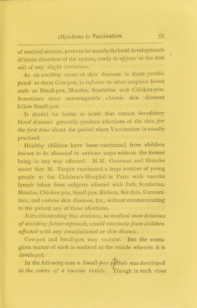 of medical science, prove to be merely the local developments of latent disorders of the system, ready to appear at the first call of any slight irritation. As an exciting cause of skin diseases in those predis- posed to them Cow-pox, is inferior to other eruptive fevers such as Small-pox, Measles, Scarlatina and Chicken-pox. Sometimes most unmanageable chronic skin diseases follow Small-pox. It should be borne in mind that certain hereditary blood diseases generally produce affections of the skin for the first time about the period when Vaccination is usually practised. Healthy children have been vaccinated from children known to be diseased in various ways without the former being in any way affected. M.M. Guersant and Blanche assert that M. Taupin vaccinated a large number of young people at the Children's Hospital in Paris with vaccine lymph taken from subjects affected with Itch, Scarlatina, Measles, Chicken-pox, Small-pox, Rickets, Scrofula, Consum- tion, and various skin diseases, &c, without communicating to the patient any of these affections. Notwithstanding this evidence, no medical man desirous of avoiding future reproach, would vaccinate from children affected with any constitutional or skin disease. Cow-pox and Small-pox may co-exist. But the conta- gious matter of each is confined to the vesicle wherein it is developed. In the following case a Small-pox pistule was developed in the centre of a vaccine vesicle. Though in such close