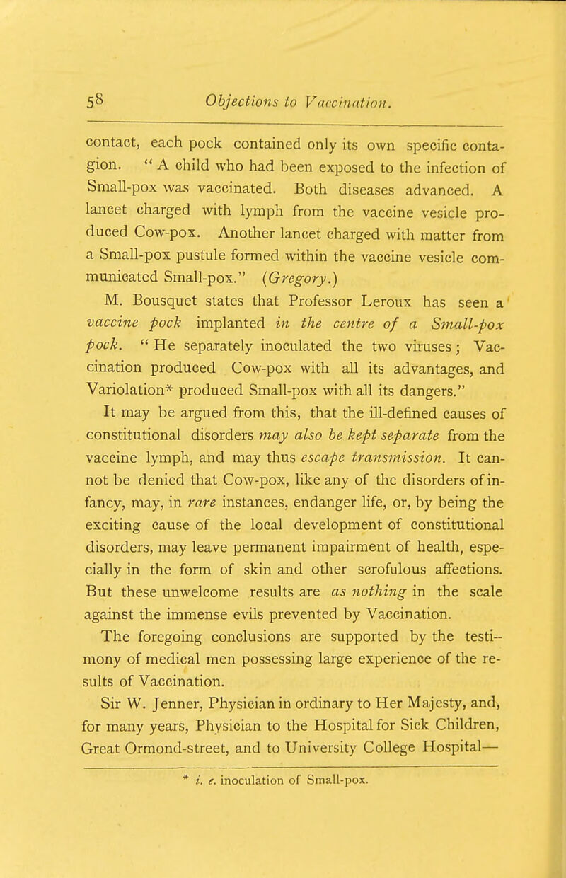 contact, each pock contained only its own specific conta- gion.  A child who had been exposed to the infection of Small-pox was vaccinated. Both diseases advanced. A lancet charged with lymph from the vaccine vesicle pro- duced Cow-pox. Another lancet charged with matter from a Small-pox pustule formed within the vaccine vesicle com- municated Small-pox. (Gregory.) M. Bousquet states that Professor Leroux has seen a vaccine pock implanted in the centre of a Small-pox pock.  He separately inoculated the two viruses; Vac- cination produced Cow-pox with all its advantages, and Variolation* produced Small-pox with all its dangers. It may be argued from this, that the ill-defined causes of constitutional disorders may also be kept separate from the vaccine lymph, and may thus escape transmission. It can- not be denied that Cow-pox, like any of the disorders of in- fancy, may, in rare instances, endanger life, or, by being the exciting cause of the local development of constitutional disorders, may leave permanent impairment of health, espe- cially in the form of skin and other scrofulous affections. But these unwelcome results are as nothing in the scale against the immense evils prevented by Vaccination. The foregoing conclusions are supported by the testi- mony of medical men possessing large experience of the re- sults of Vaccination. Sir W. Jenner, Physician in ordinary to Her Majesty, and, for many years, Physician to the Hospital for Sick Children, Great Ormond-street, and to University College Hospital— * i. e. inoculation of Small-pox.