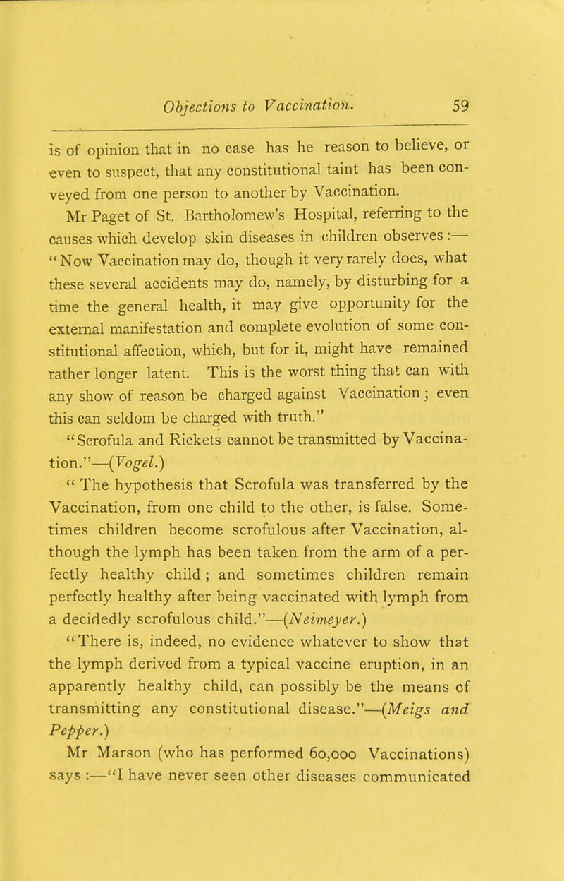 is of opinion that in no case has he reason to believe, or even to suspect, that any constitutional taint has been con- veyed from one person to another by Vaccination. Mr Paget of St. Bartholomew's Hospital, referring to the causes which develop skin diseases in children observes :— Now Vaccination may do, though it very rarely does, what these several accidents may do, namely, by disturbing for a time the general health, it may give opportunity for the external manifestation and complete evolution of some con- stitutional affection, which, but for it, might have remained rather longer latent. This is the worst thing that can with any show of reason be charged against Vaccination ; even this can seldom be charged with truth.  Scrofula and Rickets cannot be transmitted by Vaccina- tion.— (Vogel.)  The hypothesis that Scrofula was transferred by the Vaccination, from one child to the other, is false. Some- times children become scrofulous after Vaccination, al- though the lymph has been taken from the arm of a per- fectly healthy child; and sometimes children remain perfectly healthy after being vaccinated with lymph from a decidedly scrofulous child.—(Neimeyer.) There is, indeed, no evidence whatever to show that the lymph derived from a typical vaccine eruption, in an apparently healthy child, can possibly be the means of transmitting any constitutional disease.—(Meigs and Pepper.) Mr Marson (who has performed 60,000 Vaccinations) says :—I have never seen other diseases communicated