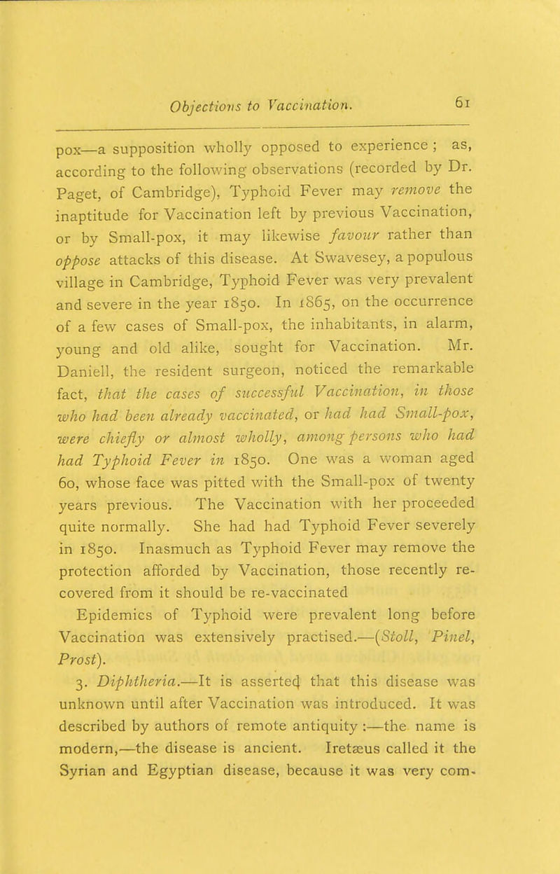 p0X—a supposition wholly opposed to experience ; as, according to the following observations (recorded by Dr. Paget, of Cambridge), Typhoid Fever may remove the inaptitude for Vaccination left by previous Vaccination, or by Small-pox, it may likewise favour rather than oppose attacks of this disease. At Swavesey, a populous village in Cambridge, Typhoid Fever was very prevalent and severe in the year 1850. In 1865, on the occurrence of a few cases of Small-pox, the inhabitants, in alarm, young and old alike, sought for Vaccination. Mr. Daniell, the resident surgeon, noticed the remarkable fact, that the cases of successful Vaccination, in those who had been already vaccinated, or had had Small-pox, were chiefly or almost wholly, among persons who had had Typhoid Fever in 1850. One was a woman aged 60, whose face was pitted with the Small-pox of twenty years previous. The Vaccination with her proceeded quite normally. She had had Typhoid Fever severely in 1850. Inasmuch as Typhoid Fever may remove the protection afforded by Vaccination, those recently re- covered from it should be re-vaccinated Epidemics of Typhoid were prevalent long before Vaccination was extensively practised.-—(Stoll, Pinel, Prost). 3. Diphtheria.—It is asserted, that this disease was unknown until after Vaccination was introduced. It was described by authors of remote antiquity :—the name is modern,—the disease is ancient. Iretaeus called it the Syrian and Egyptian disease, because it was very com-