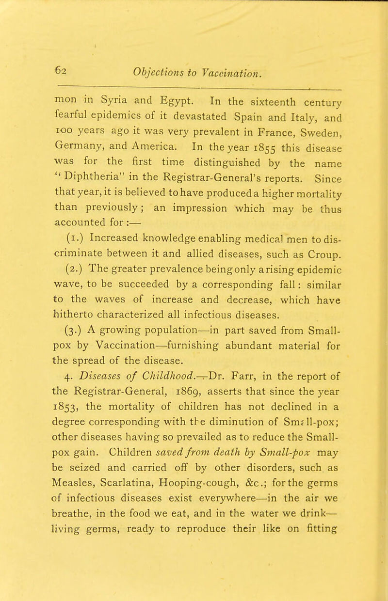 mon in Syria and Egypt. In the sixteenth century fearful epidemics of it devastated Spain and Italy, and 100 years ago it was very prevalent in France, Sweden, Germany, and America. In the year 1855 this disease was for the first time distinguished by the name  Diphtheria in the Registrar-General's reports. Since that year, it is believed to have produced a higher mortality than previously; an impression which may be thus accounted for:— (1.) Increased knowledge enabling medical men to dis- criminate between it and allied diseases, such as Croup. (2.) The greater prevalence beingonly arising epidemic wave, to be succeeded by a corresponding fall: similar to the waves of increase and decrease, which have hitherto characterized all infectious diseases. (3.) A growing population—in part saved from Small- pox by Vaccination—furnishing abundant material for the spread of the disease. 4. Diseases of Childhood.—r-Dr. Farr, in the report of the Registrar-General, 1869, asserts that since the year 1853, the mortality of children has not declined in a degree corresponding with the diminution of Smdl-pox; other diseases having so prevailed as to reduce the Small- pox gain. Children saved from death by Small-pox may be seized and carried off by other disorders, such as Measles, Scarlatina, Hooping-cough, &c; for the germs of infectious diseases exist everywhere—in the air we breathe, in the food we eat, and in the water we drink— living germs, ready to reproduce their like on fitting