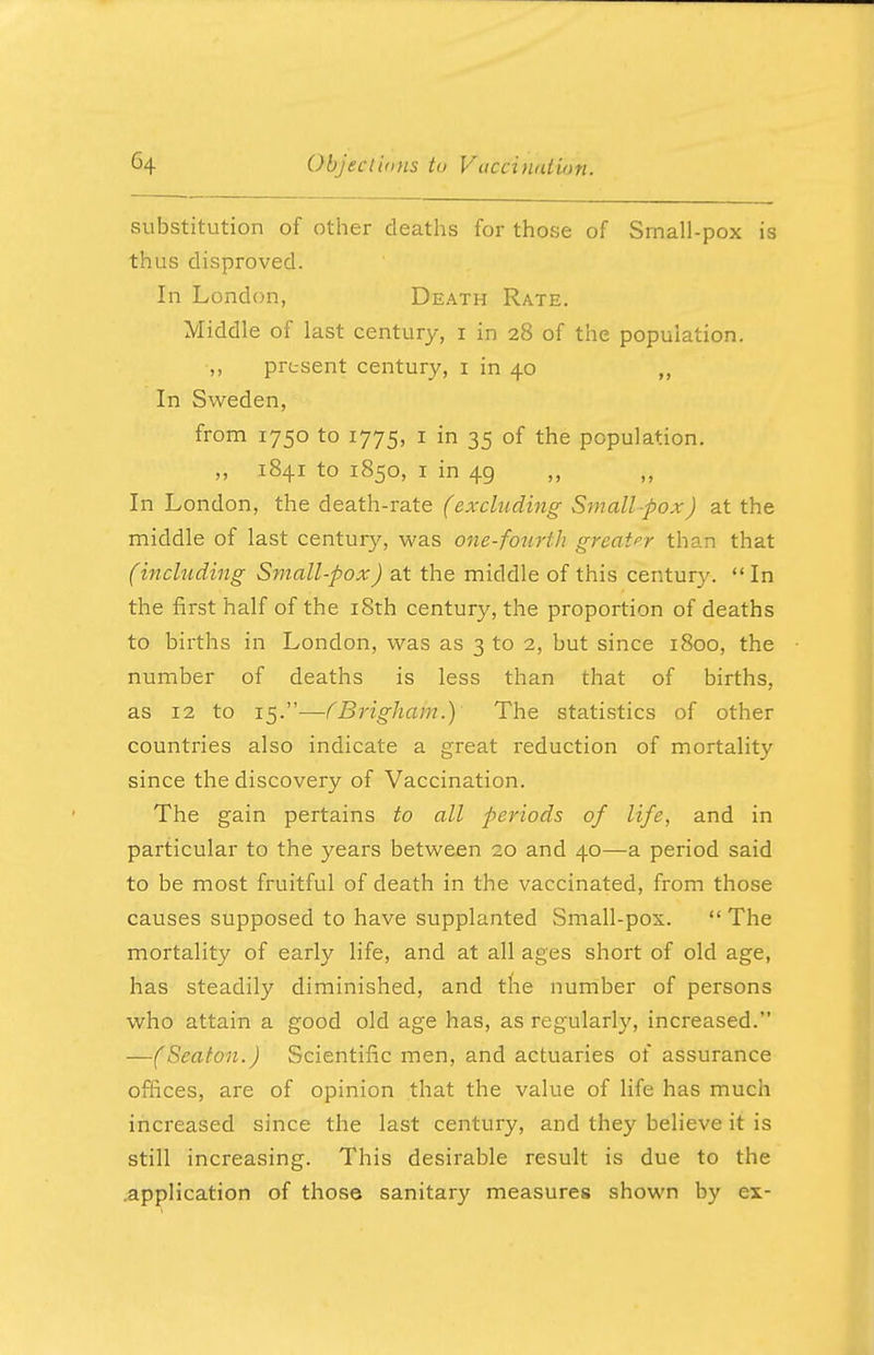 substitution of other deaths for those of Small-pox is thus disproved. In London, Death Rate. Middle of last century, i in 28 of the population. ,, present century, 1 in 40 ,, In Sweden, from 1750 to 1775, 1 in 35 of the population. „ 1841 to 1850, 1 in 49 In London, the death-rate (excluding Small pox) at the middle of last centur}*-, was one-fourth greater than that (including Small-pox) at the middle of this century. In the first half of the 18th century, the proportion of deaths to births in London, was as 3 to 2, but since 1800, the number of deaths is less than that of births, as 12 to 15.—(Brigham.) The statistics of other countries also indicate a great reduction of mortality since the discovery of Vaccination. The gain pertains to all periods of life, and in particular to the years between 20 and 40—a period said to be most fruitful of death in the vaccinated, from those causes supposed to have supplanted Small-pox.  The mortality of early life, and at all ages short of old age, has steadily diminished, and the number of persons who attain a good old age has, as regularly, increased. —(Seaton.) Scientific men, and actuaries of assurance offices, are of opinion that the value of life has much increased since the last century, and they believe it is still increasing. This desirable result is due to the .application of those sanitary measures shown by ex-