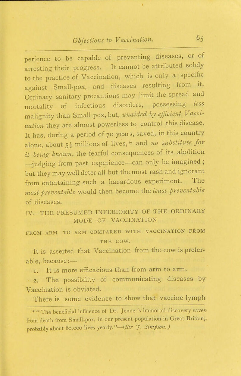 perience to be capable of preventing diseases, or of arresting their progress. It cannot be attributed solely to the practice of Vaccination, which is only a specific against Small-pox, and diseases resulting from it. Ordinary sanitary precautions may limit the spread and mortality of infectious disorders, possessing less malignity than Small-pox, but, unaided by efficient Vacci- nation they are almost powerless to control this disease. It has, during a period of 70 years, saved, in this country alone, about 5$ millions of lives,* and no substitute for it being known, the fearful consequences of its abolition —judging from past experience—can only be imagined ; but they may well deter ali but the most rash and ignorant from entertaining such a hazardous experiment. The most preventable would then become the least preventable of diseases. IV.—THE PRESUMED INFERIORITY OF THE ORDINARY MODE OF VACCINATION FROM ARM TO ARM COMPARED WITH VACCINATION FROM THE COW. It is asserted that Vaccination from the cow is prefer- able, because:— 1. It is more efficacious than from arm to arm. 2. The possibility of communicating diseases by Vaccination is obviated. There is some evidence to show that vaccine lymph * The beneficial influence of Dr. Jenner's immortal discovery saves- from death from Small-pox, in our present population in Great Britain,, probably about 80,000 lives yearly.—(Sir J. Simpson.)