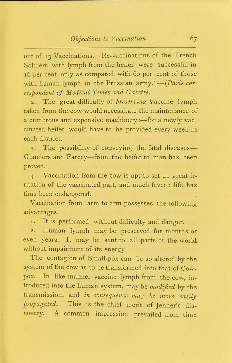 out of 13 Vaccinations. Re-vaccinations of the French Soldiers with lymph from the heifer were successful in 16 per cent only as compared with 60 per cent of those with human lymph in the Prussian army.—(Paris cor- respondent of Medical Times and Gazette. 2. The great difficulty of preserving Vaccine lymph taken from the cow would necessitate the maintenance of a cumbrous and expensive machinery:—for a newly-vac- cinated heifer would have to be provided every week in each district. 3. The possibility of conveying the fatal diseases— Glanders and Farcey—from the heifer to man has been proved. 4. Vaccination from the cow is apt to set up great ir- ritation of the vaccinated part, and much fever : life has thus been endangered. Vaccination from arm-to-arm possesses the following advantages. 1. It is performed without difficulty and danger. 2. Human lymph may be preserved for months or even years. It may be sent to all parts of the world without impairment of its energy. The contagion of Small-pox can be so altered by the system of the cow as to be transformed into that of Cow- pox. In like manner vaccine lymph from the cow, in- troduced into the human system, may be modified by the transmission, and in consequence may be more easily propagated. This is the chief merit of Jenner's dis- covery. A common impression prevailed from time