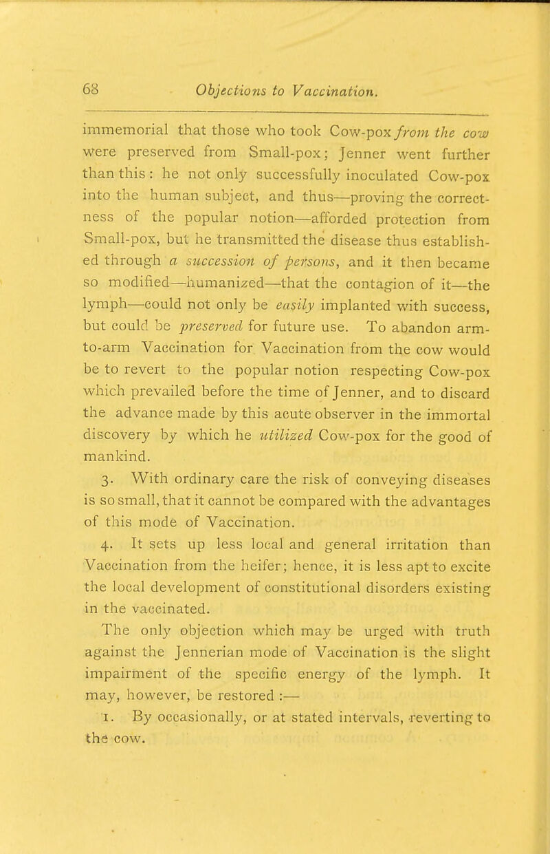 immemorial that those who took Cow-pox from the cow were preserved from Small-pox; Jenner went further than this : he not only successfully inoculated Cow-pox into the human subject, and thus—proving the correct- ness of the popular notion—afforded protection from Small-pox, but he transmitted the disease thus establish- ed through a succession of persons, and it then became so modified—humanized—that the contagion of it—the lymph—could not only be easily implanted with success, but could be preserved for future use. To abandon arm- to-arm Vaccination for Vaccination from the cow would be to revert to the popular notion respecting Cow-pox which prevailed before the time of Jenner, and to discard the advance made by this acute observer in the immortal discovery by which he utilized Cow-pox for the good of mankind. 3. With ordinary care the risk of conveying diseases is so small, that it cannot be compared with the advantages of this mode of Vaccination. 4. It sets up less local and general irritation than Vaccination from the heifer; hence, it is less apt to excite the local development of constitutional disorders existing in the vaccinated. The only objection which may be urged with truth against the Jennerian mode of Vaccination is the slight impairment of the specific energy of the lymph. It may, however, be restored :— %. By occasionally, or at stated intervals, reverting to tha cow.