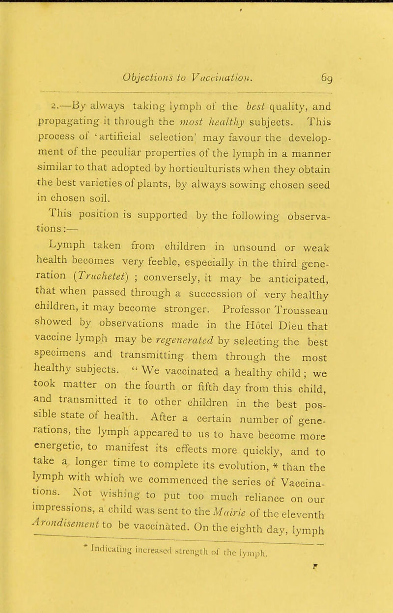 2.—By always taking lymph of the best quality, and propagating it through the most healthy subjects. This process of ' artificial selection' may favour the develop- ment of the peculiar properties of the lymph in a manner similar to that adopted by horticulturists when they obtain the best varieties of plants, by always sowing chosen seed in chosen soil. This position is supported by the following observa- tions :— Lymph taken from children in unsound or weak health becomes very feeble, especially in the third gene- ration (Truchetet) ; conversely, it may be anticipated, that when passed through a succession of very healthy children, it may become stronger. Professor Trousseau showed by observations made in the Hotel Dieu that vaccine lymph may be regenerated by selecting the best specimens and transmitting them through the most healthy subjects. « We vaccinated a healthy child ; we took matter on the fourth or fifth day from this child, and transmitted it to other children in the best pos- sible state of health. After a certain number of gene- rations, the lymph appeared to us to have become more energetic, to manifest its effects more quickly, and to take a longer time to complete its evolution, * than the lymph with which we commenced the series of Vaccina- tions. Not wishing to put too much reliance on our impressions, a child was sent to the Maine of the eleventh A^^nno be vaccinated. On the eighth day, lymph * Indicating increased strength of the lymph.