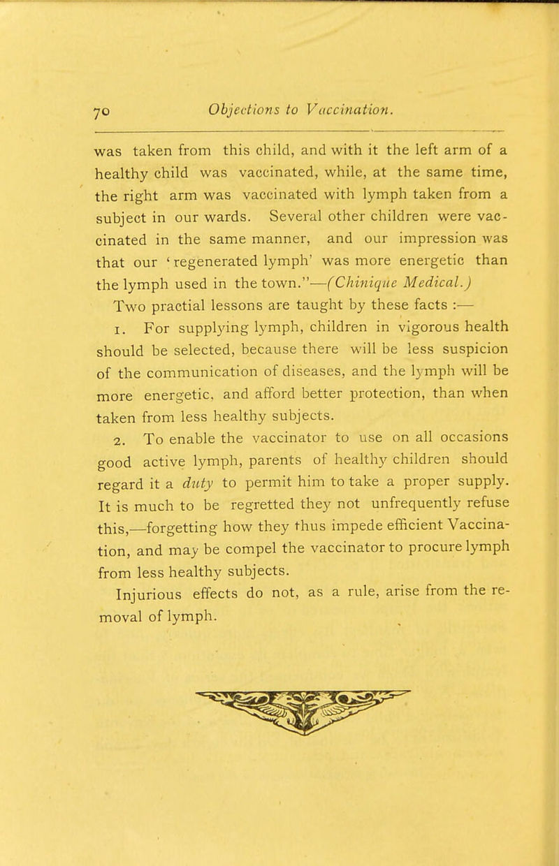 was taken from this child, and with it the left arm of a healthy child was vaccinated, while, at the same time, the right arm was vaccinated with lymph taken from a subject in our wards. Several other children were vac- cinated in the same manner, and our impression was that our ' regenerated lymph' was more energetic than the lymph used in the town.—(Chinique Medical.) Two practial lessons are taught by these facts :— 1. For supplying lymph, children in vigorous health should be selected, because there will be less suspicion of the communication of diseases, and the lymph will be more energetic, and afford better protection, than when taken from less healthy subjects. 2. To enable the vaccinator to use on all occasions good active lymph, parents of healthy children should regard it a duty to permit him to take a proper supply. It is much to be regretted they not unfrequently refuse this,—forgetting how they thus impede efficient Vaccina- tion, and may be compel the vaccinator to procure lymph from less healthy subjects. Injurious effects do not, as a rule, arise from the re- moval of lymph.