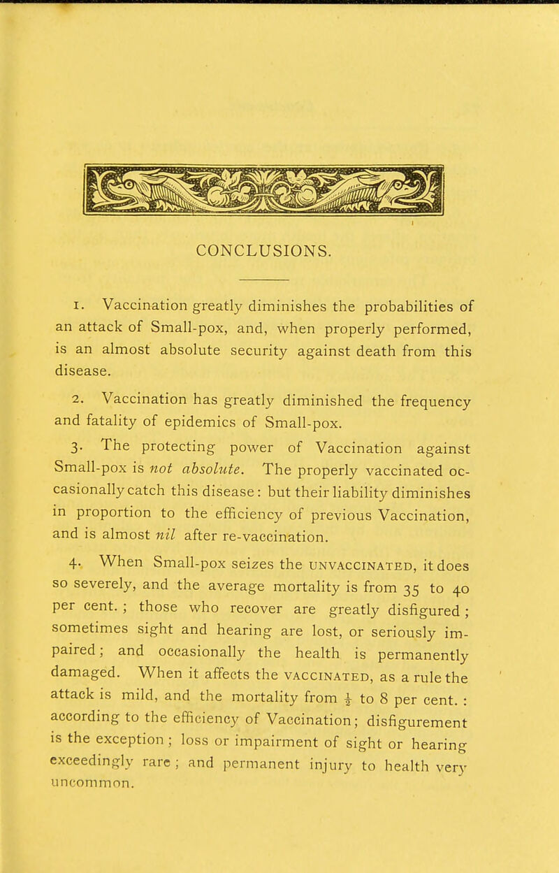 CONCLUSIONS. I 1. Vaccination greatly diminishes the probabilities of an attack of Small-pox, and, when properly performed, is an almost absolute security against death from this disease. 2. Vaccination has greatly diminished the frequency and fatality of epidemics of Small-pox. 3. The protecting power of Vaccination against Small-pox is not absolute. The properly vaccinated oc- casionally catch this disease: but their liability diminishes in proportion to the efficiency of previous Vaccination, and is almost nil after re-vaccination. 4. When Small-pox seizes the unvaccinated, it does so severely, and the average mortality is from 35 to 40 per cent. ; those who recover are greatly disfigured ; sometimes sight and hearing are lost, or seriously im- paired ; and occasionally the health is permanently damaged. When it affects the vaccinated, as a rule the attack is mild, and the mortality from ± to 8 per cent. : according to the efficiency of Vaccination; disfigurement is the exception ; loss or impairment of sight or hearing exceedingly rare ; and permanent injury to health very uncommon.