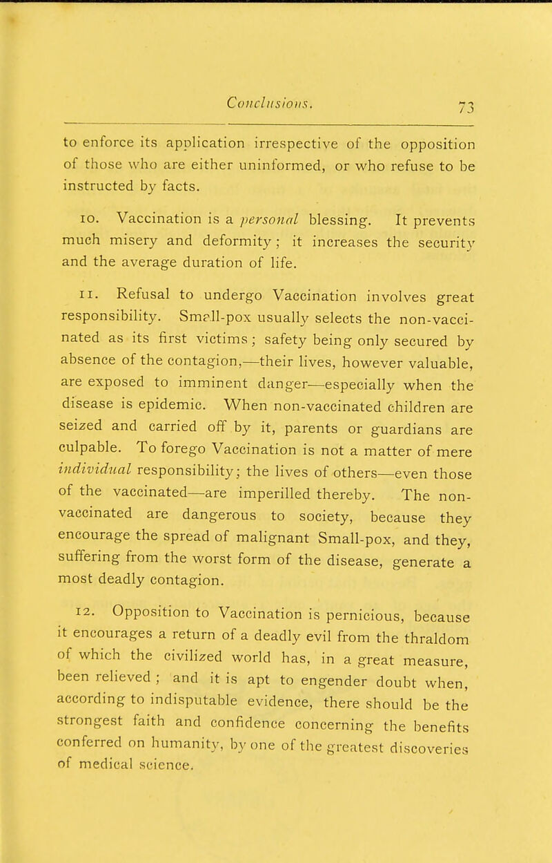 to enforce its application irrespective of the opposition of those who are either uninformed, or who refuse to be instructed by facts. 10. Vaccination is a personal blessing. It prevents much misery and deformity ; it increases the security and the average duration of life. 11. Refusal to undergo Vaccination involves great responsibility. Smp.ll-pox usually selects the non-vacci- nated as its first victims; safety being only secured by absence of the contagion,—their lives, however valuable, are exposed to imminent danger—especially when the disease is epidemic. When non-vaccinated children are seized and carried off by it, parents or guardians are culpable. To forego Vaccination is not a matter of mere individual responsibility; the lives of others—even those of the vaccinated—are imperilled thereby. The non- vaccinated are dangerous to society, because they encourage the spread of malignant Small-pox, and they, suffering from the worst form of the disease, generate a most deadly contagion. 12. Opposition to Vaccination is pernicious, because it encourages a return of a deadly evil from the thraldom of which the civilized world has, in a great measure, been relieved ; and it is apt to engender doubt when, according to indisputable evidence, there should be the strongest faith and confidence concerning the benefits conferred on humanity, by one of the greatest discoveries of medical science.