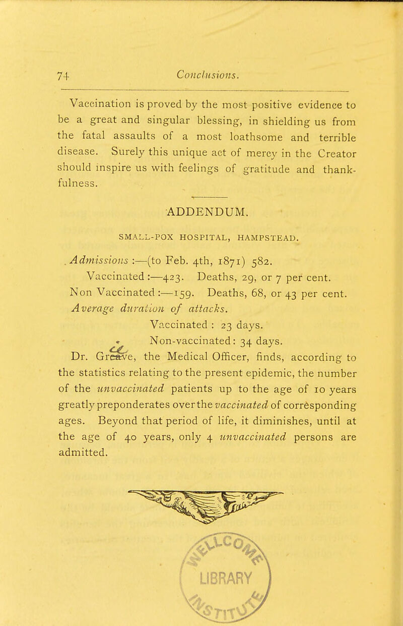 Vaccination is proved by the most positive evidence to be a great and singular blessing, in shielding us from the fatal assaults of a most loathsome and terrible disease. Surely this unique act of mercy in the Creator should inspire us with feelings of gratitude and thank- fulness. ADDENDUM. SMALL-POX HOSPITAL, HAMPSTEAD. .Admissions :—(to Feb. 4th, 1871) 582. Vaccinated :—423. Deaths, 29, or 7 per cent. Non Vaccinated:—159. Deaths, 68, or 43 per cent. Average duration of attacks. Vaccinated : 23 days. . Non-vaccinated: 34 days. Dr. Greave, the Medical Officer, finds, according to the statistics relating to the present epidemic, the number of the unvaccinated patients up to the age of 10 years greatly preponderates over the vaccinated of corresponding ages. Beyond that period of life, it diminishes, until at the age of 40 years, only 4 unvaccinated persons are admitted.