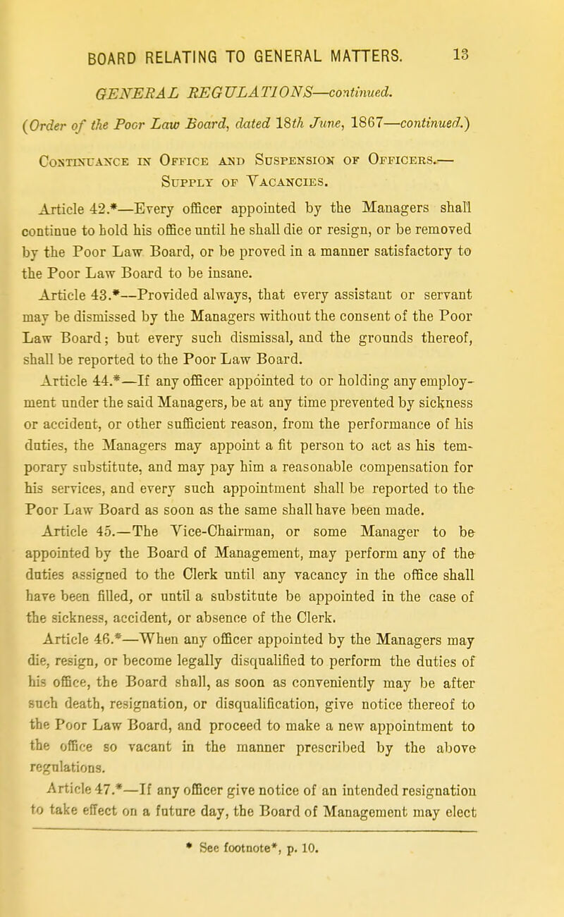 GENERAL BEG ULATIONS—continued. (Order of the Poor Law Board, dated 18th June, 1867—continued.') COSTINUAKCE IK OfFICE AND SUSPENSION OF OFFICERS. Supply of Vacancies. Article 42*—Every officer appointed by the Managers shall continue to hold his office until he shall die or resign, or be removed by the Poor Law Board, or be proved in a manner satisfactory to the Poor Law Board to be insane. Article 43.*—Provided always, that every assistant or servant may be dismissed by the Managers without the consent of the Poor Law Board; but every such dismissal, and the grounds thereof, shall be reported to the Poor Law Board. Article 44.*—If any officer appointed to or holding any employ- ment under the said Managers, be at any time prevented by sickness or accident, or other sufficient reason, from the performance of his duties, the Managers may appoint a fit person to act as his tem- porary substitute, and may pay him a reasonable compensation for his services, and every such appointment shall be reported to the- Poor Law Board as soon as the same shall have been made. Article 45.—The Vice-Chairman, or some Manager to be appointed by the Board of Management, may perform any of the duties assigned to the Clerk until any vacancy in the office shall have been filled, or until a substitute be appointed in the case of the sickness, accident, or absence of the Clerk. Article 46.*—When any officer appointed by the Managers may die, resign, or become legally disqualified to perform the duties of his office, the Board shall, as soon as conveniently may be after such death, resignation, or disqualification, give notice thereof to the Poor Law Board, and proceed to make a new appointment to the office so vacant in the manner prescribed by the above regulations. Article 47.*—If any officer give notice of an intended resignation to take effect on a future day, the Board of Management may elect