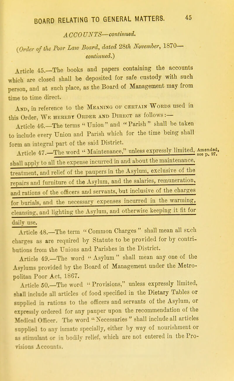 A ceo UNTS—continued. {Order of the Poor Laiu Board, dated 28th November, 1870— continued.) Article 45.—The books and papers containing the accounts which are closed shall be deposited for safe custody with such person, and at such place, as the Board of Management may from time to time direct. And, in reference to the Meaning of certain Words used in this Order, Wr herebt Order and Direct as follows :— Article 46.—The terms Union and Parish shall be taken to include every Union and Parish which for the time being shall form an integral part of the said District. Article 47.—The word Maintenance, unless expressly limited, ^^^^\f^' shall apply to all the expense incurred in and about the maintenance, treatment, and relief of the paupers in the Asylum, exclusive of the repairs and furniture of the Asylum, and the salaries, remuneration, and rations of the officers and servants, but inclusive of the charges for burials, and the necessary expenses incurred in the warming, cleansing, and lighting the Asylum, and otherwise keeping it fit for daily use. Article 48.—The term Common Charges shall mean all such charges as are required by Statute to be provided for by contri- butions from the Unions and Parishes in the District. Article 49. The word Asylum shall mean any one of the Asylums provided by the Board of Management under the Metro- politan Poor Act, 1867. Article 50.—The word Provisions, unless expressly limited, shall include all articles of food specified in the Dietary Tables or supplied in rations to the officers and servants of the Asylum, or expressly ordered for any pauper upon the recommendation of the Medical Officer. The word Necessaries shall include all articles supplied to any inmate specially, either by way of nourishment or as stimulant or in bodily relief, which are not entered in the Pro- visions Accounts.