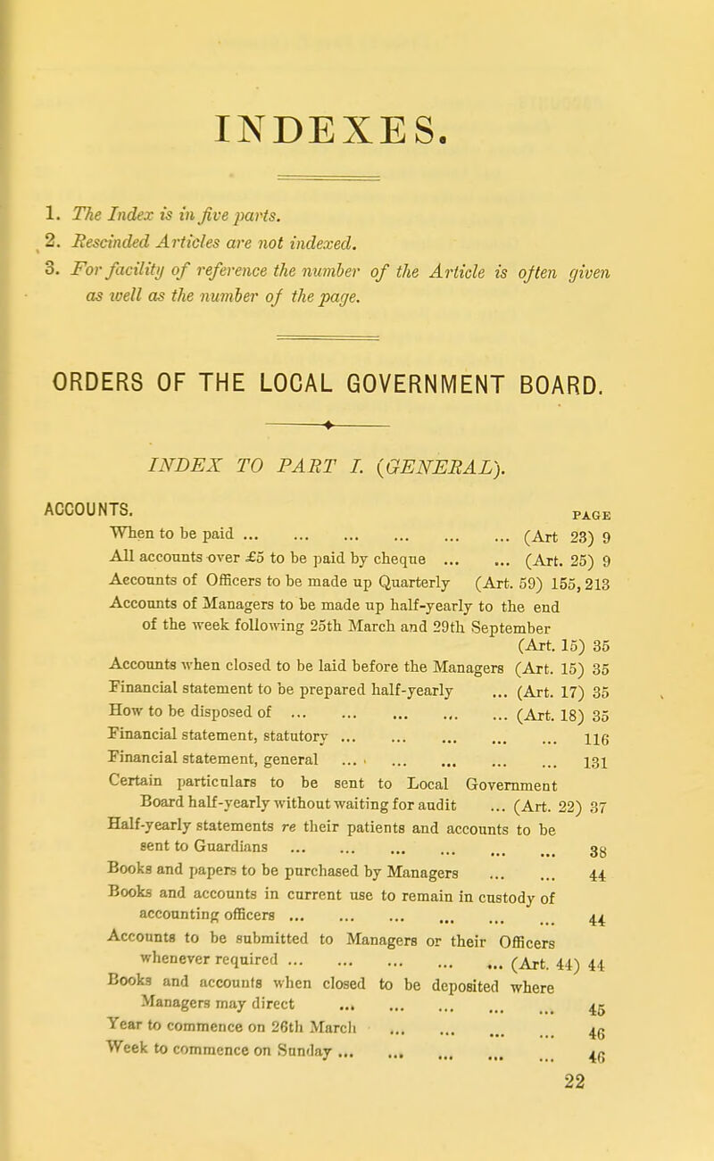 1. The Index is in Jive parts. 2. Rescinded Articles are not indexed. 3. For facility of reference the number of the Article is ojten given as loell as the number of the page. ORDERS OF THE LOCAL GOVERNMENT BOARD. INDEX TO PART I. {GENERAL). PAGE ACCOUNTS. When to he paid ... (Art 23) 9 All accounts over £5 to be paid by cheque (Art. 25) 9 Accounts of Officers to be made up Quarterly (Art. 59) 155,213 Accounts of Managers to be made up half-yearly to the end of the week following 25th March and 29th September (Art. 15) 35 Accounts when closed to be laid before the Managers (Art. 15) 35 Pinancial statement to be prepared half-yearly ... (Art. 17) 35 How to be disposed of (Art. 18) 35 Financial statement, statutory Hg Financial statement, general .... 13 X Certain particulars to be sent to Local Government Board half-yearly without waiting for audit ... (Art. 22) 37 Half-yearly statements re their patients and accounts to be sent to Guardians 3g Books and papers to be purchased by Managers 44 Books and accounts in current use to remain in custody of accounting officers Accounts to be submitted to Managers or their Officers whenever required (Art. 44) 44 Books and accounts when closed to be deposited where Managers may direct 45 Year to commence on 26th Marcli Week to commence on Sunday 22