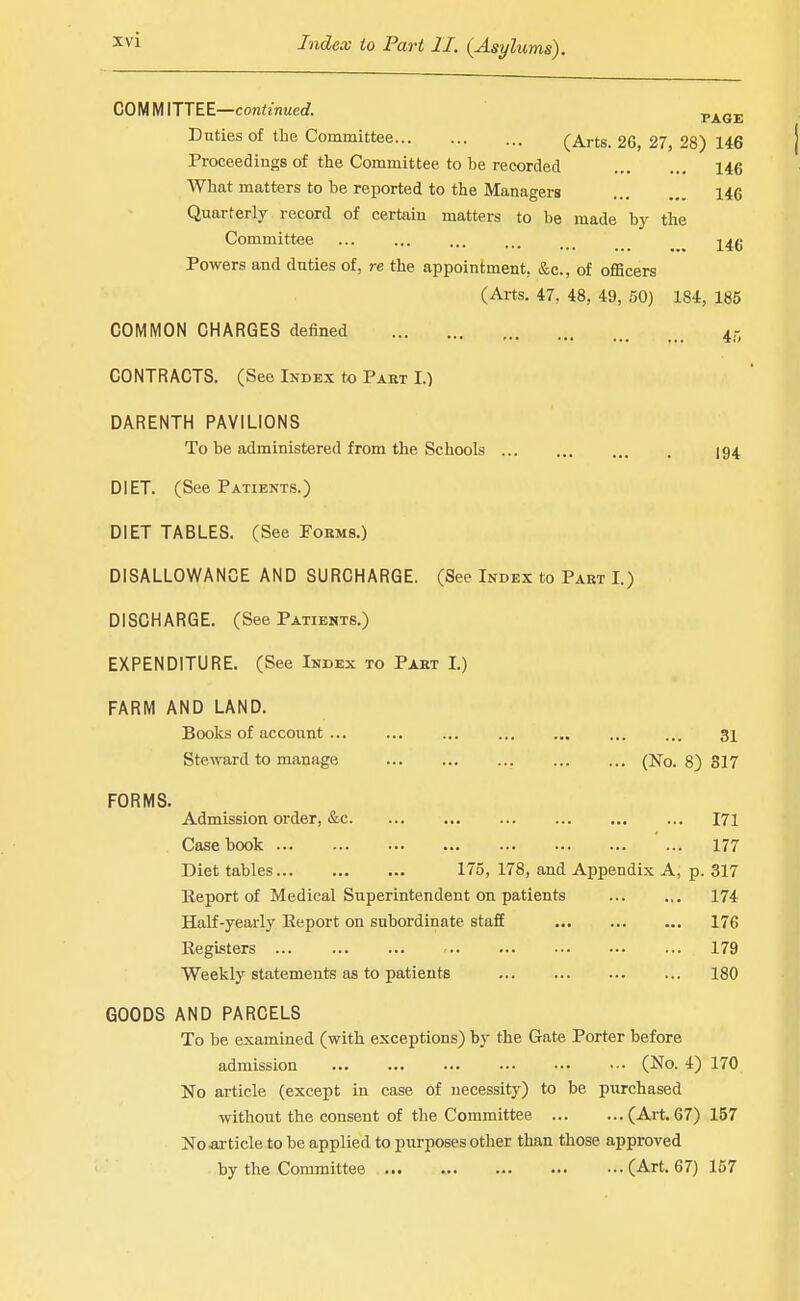 COMMITTEE—coniznueef. p^^j. Duties of the Committee (Arts. 26, 27, 28) 146 Proceedings of the Committee to be recorded 146 What matters to be reported to the Managers 146 Quarterly record of certain matters to be made by the Committee -^^g Powers and duties of, re the appointment, &c., of oflScers (Arts. 47, 48, 49, 50) 184, 185 COMMON CHARGES defined 45 CONTRACTS. (See Index to Part I.) DARENTH PAVILIONS To be administered from the Schools 194 DIET. (See Patients.) DIET TABLES. (See Forms.) DISALLOWANCE AND SURCHARGE. (See Index to Part I.) DISCHARGE. (See Patients.) EXPENDITURE. (See Index to Part I.) FARM AND LAND. Books of account ... ... ... ... ... ... ... 31 Steward to manage (No. 8) 317 FORMS. Admission order, &c 171 Casebook ... 177 Diet tables 175, 178, and Appendix A, p. 317 Keport of Medical Superintendent on patients 174 Half-yearly Eeport on subordinate staff 176 Eegisters 179 Weekly statements as to patients 180 GOODS AND PARCELS To be examined (with exceptions) by the Gate Porter before admission (No. 4) 170 No article (except in case of necessity) to be purchased without the consent of the Committee (Art. 67) 157 No •article to be applied to purposes otlier than those approved by the Committee (Art. 67) 157