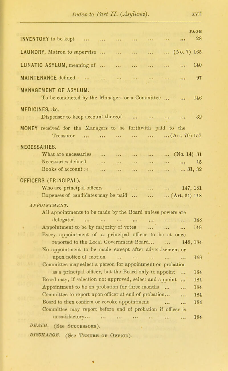 PAGB INVENTORY to be kept 28 LAUNDRY, Matron to supervise (No. 7) 165 LUNATIC ASYLUM, meaning of 140 MAINTENANCE defined 97 MANAGEMENT OF ASYLUM. To be conducted by the Managers or a Committee 146 MEDICINES, &c. Dispenser to keep account thereof 32 MONEY received for the Managers to be forthwith paid to the Treasurer (Art. 70) 157 NECESSARIES. What are necessaries (No. 14) 31 Necessaries defined 45 Books of account re 31, 32 OFFICERS (PRINCIPAL). Who are principal oflScers ... ... 147,181 Expenses of candidates may be paid (Art. 34) 148 APPOIKTHENT. All appointments to be made by the Board unless powers are delegated 148 Appointment to be by majority of votes 148 Every appointment of a principal officer to be at once reported to the Local Government Board 148, 184 No appointment to be made except after advertisement or upon notice of motion 148 Committee may select a person for appointment on j)robation as a principal officer, but the Board only to appoint ... 184 Board may, if selection not approved, select and appoint ... 184 Appointment to be on probation for three months 184 Committee to report upon officer at end of probation 184 Board to then confirm or revoke appointment 184 Committee may report before end of probation if officer is unsatisfactory 184 DEATU. (See SnccE880B8). DiscnARQE. (See Tenube of Office).