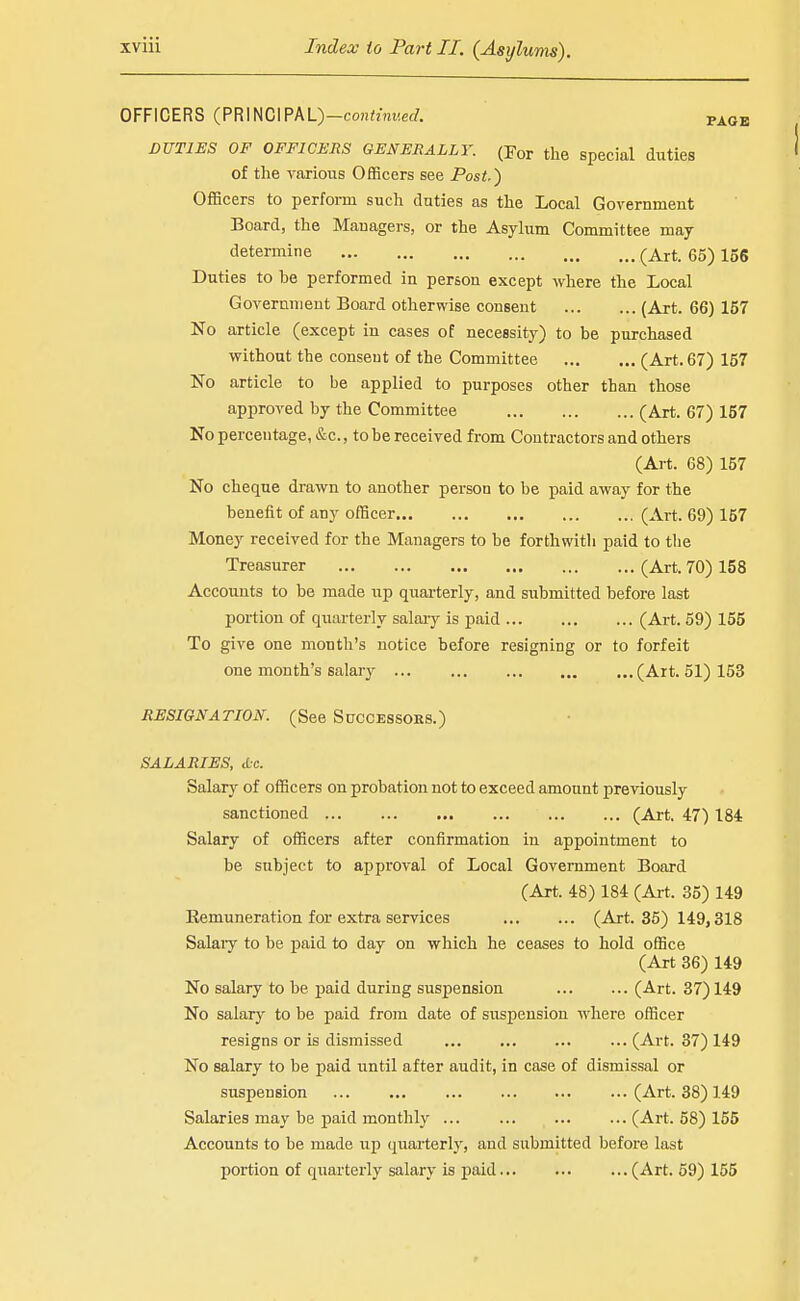 OFFICERS (PRINCIPAL)—conitmiec/. page DUTIES OF OFFICERS GENERALLY. (For the Special duties of the various Officers see Post.) Officers to perform such duties as the Local Gorernment Board, the Managers, or the Asylum Committee maj determine (Art. 65) 156 Duties to be performed in person except where the Local Government Board otherwise consent (Art. 66) 157 No article (except in cases of necessity) to be purchased without the consent of the Committee (Art. 67) 157 No article to be applied to purposes other than those approved by the Committee (Art. 67) 167 No percentage, &c., to be received from Contractors and others (Art. 68) 157 No cheque drawn to another person to be paid away for the benefit of any officer (Art, 69) 157 Money received for the Managers to be forthwith paid to tlie Treasurer (Art. 70) 158 Accounts to be made up quai-terly, and submitted before last portion of quarterly salaiy is paid (Art. 59) 155 To give one month's notice before resigning or to forfeit one month's salary (Art. 51) 153 RESIGNATION. (See SuccEssoKS.) SALARIES, <Cc. Salarj'' of officers on probation not to exceed amount previously sanctioned (Art. 47) 184 Salary of officers after confirmation in appointment to be subject to approval of Local Government Board (Art. 48) 184 (Art. 35) 149 Remuneration for extra services (Art. 36) 149,318 Salaiy to be paid to day on which he ceases to hold office (Art 36) 149 No salary to be paid during suspension (Art. 37) 149 No salary to be paid from date of suspension where officer resigns or is dismissed ... ... ... ... (Art. 37) 149 No salary to be paid until after audit, in case of dismissal or suspension (Art. 38) 149 Salaries may be paid monthly ... (Art. 58) 155 Accounts to be made up quarterlj', and submitted before last portion of quarterly salary is paid (Art. 59) 155