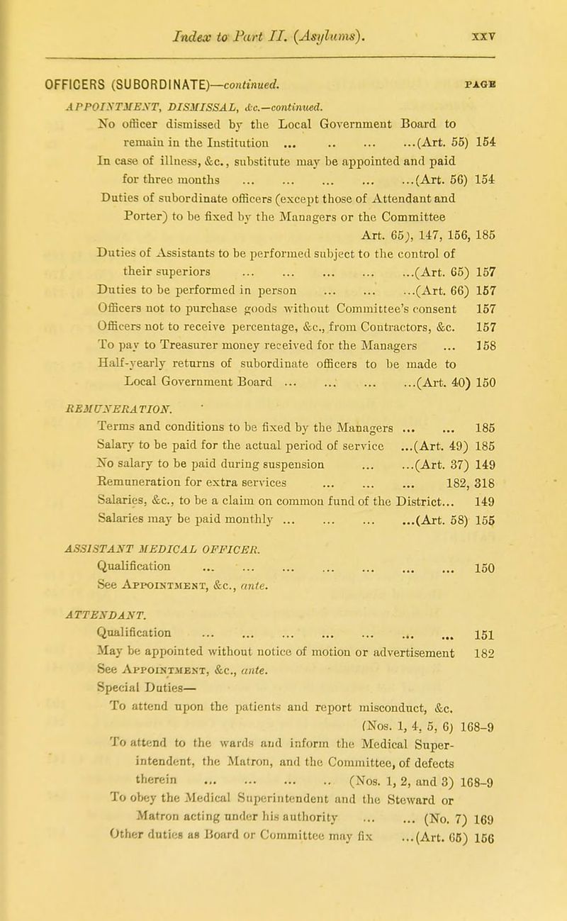 OFFICERS (SUBORDINATE)—coH<iflucrf. pagb APPOiyTMEXT, DISMISSAL, Ac—continued. No officer dismissed bj the Local Government Board to remain in the lustitxition ... (Art. 55) 154 In case of illness, &c., substitute may be appointed and paid for three months (Art. 56) loi Duties of subordinate officers (except those of Attendant and Porter) to be fixed by the Managers or the Committee Art. 65;, 147, 156, 185 Duties of Assistants to be performed subject to the control of their superiors (Art. 65) 157 Duties to be performed in person (Art. 66) 167 Officers not to purchase p;oods without Committee's consent 157 Officers not to receive percentage, &c., from Contractors, &c. 157 To pay to Treasurer money received for the Managers ... 158 Half-yearly returns of subordinate officers to be made to Local Government Board (Art. 40) 150 hemuxeration. Terms and conditions to be fixed by the Managers 185 Salary to be paid for the actual period of service ...(Art. 49) 185 No salary to be paid during suspension (Art. 37) 149 Remuneration for extra services 182, 318 Salaries, &c., to be a claim on common fund of the District... 149 Salaries may be paid monthly (Art. 58) 155 ASSISTANT MEDICAL OFFICER. Qualification 150 See Appointmest, &c., ante. ATTENDANT. Qualification 151 May be appointed without notice of motion or advertisement 182 See Appointment, &c., ante. Special Duties— To attend upon the patients and report misconduct, &c. (Nos. 1, 4, 5, 6) 168-9 To attend to the wards and inform tlie Medical Super- intendent, the Matron, and the Committee, of defects therein (Nos. 1, 2, and 3) 168-9 To obey the Medical Superintendent and the Steward or Matron acting under his authority (No. 7) 169 Other duties as Board or Committee may fix ...(Art. 65) 156