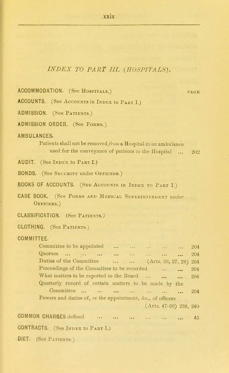 INDEX TO PART III. (HOSPITALS). ACCOMMODATION. (See Hospitals.) page ACCOUNTS. (See Accounts in Index to Pakt I.) ADMISSION, (t^ee Patients.) ADMISSION ORDER. (See Forms.) AMBULANCES. Patients shall not be removed from a Hospital in an ambulance used for the conveyance of patients ?o the Hospital ... 202 AUDIT. (See Index to Part I.) BONDS. (See Secubitv under Ofpicers.) BOOKS OF ACCOUNTS. (See Accounts in Index to Part I.) CASE BOOK. (See Forms AND Medical Superintendent under Officers.) CLASSIFICATION. (See Patients.) CLOTHING. (See Patients.) COMMITTEE. Committee to be appointed ... 204 Quorum 204 Duties of the Committee (Ai'ts. 20, 27, 28) 204 Proceedings of the Committee to be recorded 204 What matters to be reported to the Board 204 Quarterly record of certain matters to be made by the Committee 204 Powers and duties of, re the appointment, &c., of officers (Arts. 47-60) 238, 240 COMMON CHARGES defined 45 CONTRACTS. (See Index to Part I.) DIET. (See Patiesth.)