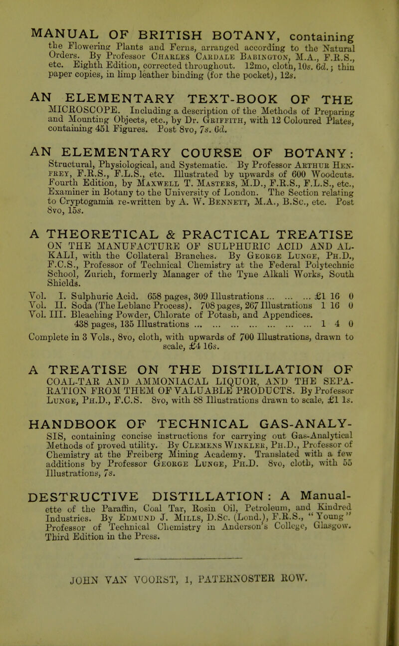 MANUAL OF BRITISH BOTANY, containing tbe Flowering Plants and Ferns, ariunged according to the Natural Orders. _ By Professoi- Cpiarles Cahdale Babington, M.A., F.R.S., etc. Eighth Edition, corrected throughout. l2mo, cloth, 10s. (jd.; thin paper copies, in limp leather binding (for the pocket), 12s. AN ELEMENTARY TEXT-BOOK OF THE MICROSCOPE. Including a description of the Methods of Preparing and Mounting Objects, etc., by Dr. Guifpith, with 12 Coloured Plates, containing 451 Figures. Post 8vo, 7s. (id. AN ELEMENTARY COURSE OF BOTANY: structural, Physiological, and Systematic. By Professor Arthuk Hen- FiiEY, F.R.S., F.L.S., etc. Illustrated by upwards of 600 Woodcuts. Fourth Edition, by Maxwell T. Masters, M.D., F.R.S., F.L.S., etc., Examiner in Botany to the University of London. The Section relating to Cryptogamia re-written by A. W. Bennett, M.A., B.Sc, etc. Post 8vo, 15s. A THEORETICAL & PRACTICAL TREATISE ON THE MANUFACTURE OF SULPHURIC ACID AND AL- KALI, with the Collateral Branches. By George Lunge, Ph.D., F.C.S., Professor of Technical Chemistry at the Federal Polytechnic School, Zurich, formerly Manager of the Tyne Alkali Works, South Shields. Vol. I. Sulphuric Acid. 658 pages, 309 Illustrations £1 16 0 Vol. II. Soda (The Leblanc Process). 708pages, 267Illustrations 1 16 0 Vol. III. Bleaching Powder, Chlorate of Potash, and Appendices. 438 pages, 135 Illustrations 1 4 0 Complete in 3 Vols., 8vo, cloth, with upwards of 700 Illustrations, drawn to scale, £4 16s. A TREATISE ON THE DISTILLATION OF COAL-TAR AND AMMONIACAL LIQUOR, AND THE SEPA- RATION FROM THEM OF VALUABLE PRODUCTS. By Professor Lunge, Ph.D., F.C.S. 8vo, with 88 Illustrations drawn to scale, £1 Is. HANDBOOK OF TECHNICAL GAS-ANALY- SIS, containing concise instructions for carrying out Gas-Analytical Methods of proved utility. By Clemens Winkler, Ph.D., Professor of Chemistry at the Freiberg Mining Academy. Translated with a few additions by Professor George Lunge, Ph.D. 8vo, cloth, with 55 Illustrations, 7s. DESTRUCTIVE DISTILLATION : A Manual- ette of the Paraffin, Coal Tar, Rosin Oil, Petroleum, and Kindred Industries. By Edmund J. Mills, D.Sc. (Lond.), F.R.S., Young' Professor of Technical Chemistry in Anderson s Collcye, Glasgow. Third Edition in the Press. JOHN VAN VOORST, 1, PATERNOSTER ROW.