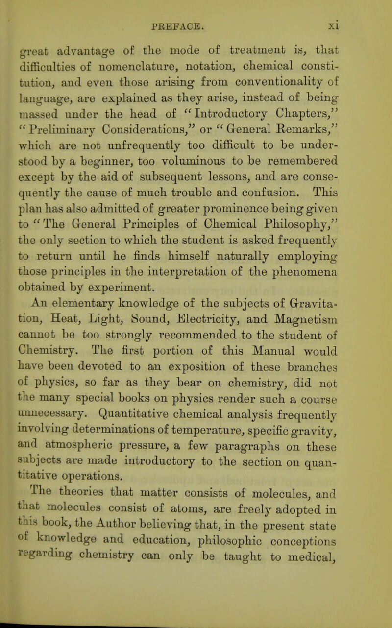 crreat advantag-e of tlie mode of treatment isj that difficulties of nomenclature, notation, chemical consti- tution, and even those arising from conventionality of language, are explained as they arise, instead of being massed under the head of '^Introductory Chapters,''  Preliminary Considerations, or General Remarks, which are not unfrequently too difficult to be under- stood by a beginner, too voluminous to be remembered except by the aid of subsequent lessons, and are conse- quently the cause of much trouble and confusion. This plan has also admitted of greater prominence being given to  The General Principles of Chemical Philosophy, the only section to which the student is asked frequently to return until he finds himself naturally employing those principles in the interpretation of the phenomena obtained by experiment. An elementary knowledge of the subjects of Gravita- tion, Heat, Light, Sound, Electricity, and Magnetism cannot be too strongly recommended to the student of Chemistry. The first portion of this Manual would have been devoted to an exposition of these branches of physics, so far as they bear on chemistry, did not the many special books on physics render such a course unnecessary. Quantitative chemical analysis frequently involving determinations of temperature, specific gravity, and atmospheric pressure, a few paragraphs on these subjects are made introductory to the section on quan- titative operations. The theories that matter consists of molecules, and thafc molecules consist of atoms, are freely adopted in this book, the Author believing that, in the present state of knowledge and education, philosophic conceptions regarding chemistry can only be taught to medical.