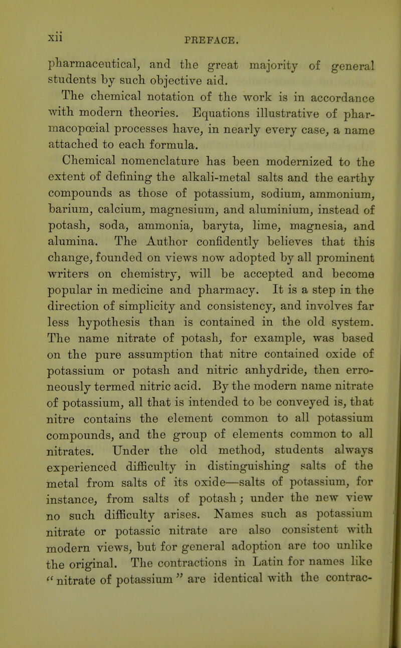 Xll pharmaceutical, and tlie great majority of general students by such objective aid. The chemical notation of the work is in accordance with modern theories. Equations illustrative of phar- macopoeial processes have, in nearly every case, a name attached to each formula. Chemical nomenclature has been modernized to the extent of defining the alkali-metal salts and the earthy compounds as those of potassium, sodium, ammonium, barium, calcium, magnesium, and aluminium, instead of potash, soda, ammonia, baryta, lime, magnesia, and alumina. The Author confidently believes that this change, founded on views now adopted by all prominent writers on chemistry, will be accepted and become popular in medicine and pharmacy. It is a step in the direction of simplicity and consistency, and involves far less hypothesis than is contained in the old system. The name nitrate of potash, for example, was based on the pure assumption that nitre contained oxide of potassium or potash and nitric anhydride, then erro- neously termed nitric acid. By the modern name nitrate of potassium, all that is intended to be conveyed is, that nitre contains the element common to all potassium compounds, and the group of elements common to all nitrates. Under the old method, students always experienced difficulty in distinguishing salts of the metal from salts of its oxide—salts of potassium, for instance, from salts of potash; under the new view no such difficulty arises. Names such as potassium nitrate or potassic nitrate are also consistent with modern views, but for general adoption are too unlike the original. The contractions in Latin for names like nitrate of potassium are identical with the contrac-