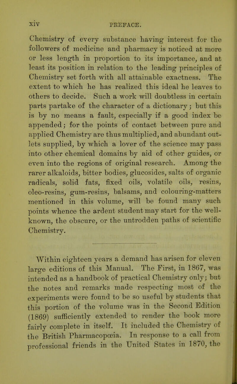 Cliemistry of every substance having interest for the followers of medicine and pharmacy is noticed at more or less length in proportion to its importance, and at least its position in relation to the leading principles of Chemistry set forth with all attainable exactness. The extent to which he has realized this ideal he leaves to others to decide. Such a work will doubtless in certain parts partake of the character of a dictionary; but this is by no means a fault, especially if a good index be appended; for the points of contact between pure and applied Chemistry are thus multiplied, and abundant out- lets supplied, by which a lover of the science may pass into other chemical domains by aid of other guides, or even into the regions of original research. Among the rarer alkaloids, bitter bodies, glucosides, salts of organic radicals, solid fats, fixed oils, volatile oils, resins, oleo-resins, gum-resins, balsams, and colouring-matters mentioned in this volume, will be found many such points whence the ardent student may start for the well- known, the obscure, or the untrodden paths of scientific Chemistry. Within eighteen years a demand has arisen for eleven large editions of this Manual. The First, in 1867, was intended as a handbook of practical Chemistry only; but the notes and remarks made respecting most of the experiments were found to be so useful by students that this portion of the volume was in the Second Edition (1869) sufficiently extended to render the book more fairly complete in itself. It included the Chemistry of the British Pharmacopoeia. In response to a call from professional friends in the United States in 1870, the