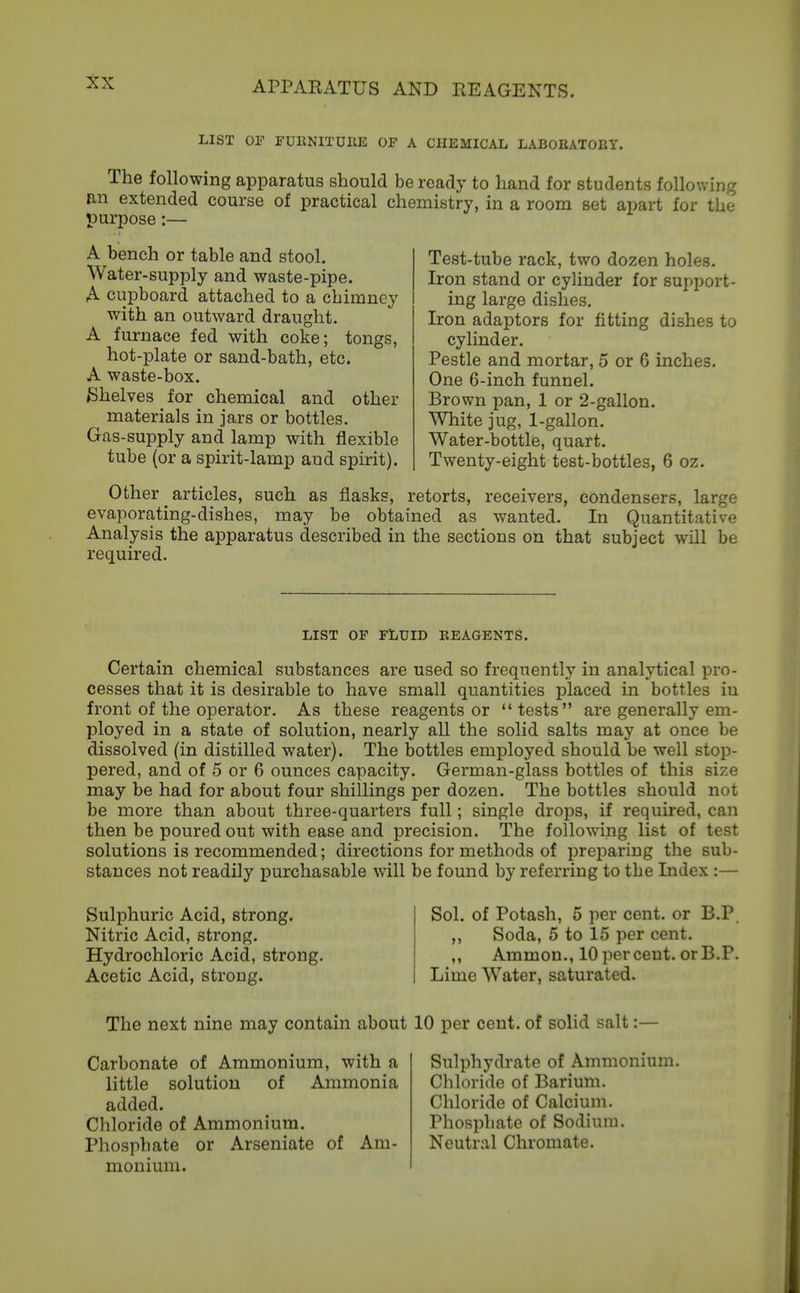 APPARATUS AND REAGENTS. LIST OF rURNITDEE OF A CHEMICAL LABORATORY. The following apparatus should be ready to hand for students following B-n extended course of practical chemistry, in a room set apart for the purpose:— A bench or table and stool. Water-supply and waste-pipe. A cupboard attached to a chimney with an outward draught. A furnace fed with coke; tongs, hot-plate or sand-bath, etc. A waste-box. Shelves for chemical and other materials in jars or bottles. Gas-supply and lamp with flexible tube (or a spirit-lamp and spirit). Test-tube rack, two dozen holes. Iron stand or cylinder for support- ing large dishes. Iron adaptors for fitting dishes to cylinder. Pestle and mortar, 5 or 6 inches. One 6-inch funnel. Brown pan, 1 or 2-gallon. White jug, 1-gallon. Water-bottlfe, quart. Twenty-eight test-bottles, 6 oz. Other articles, such as flasks, retorts, receivers, condensers, large evaporating-dishes, may be obtained as wanted. In Quantitative Analysis the apparatus described in the sections on that subject will be required. LIST OP FLUID REAGENTS. Certain chemical substances are used so frequently in analytical pro- cesses that it is desirable to have small quantities placed in bottles in front of the operator. As these reagents or  tests are generally em- ployed in a state of solution, nearly all the solid salts may at once be dissolved (in distilled water). The bottles employed should be well stop- pered, and of 5 or 6 ounces capacity. German-glass bottles of this size may be had for about four shillings per dozen. The bottles should not be more than about three-quarters full; single drops, if required, can then be poured out with ease and precision. The following list of test solutions is recommended; directions for methods of jDrepariug the sub- stances not readily purchasable will be found by referring to the Index :— Sulphuric Acid, strong. Nitric Acid, strong. Hydrochloric Acid, strong. Acetic Acid, strong. Sol. of Potash, 5 per cent, or B.P „ Soda, 6 to 15 per cent. ,, Ammon., 10 percent, or B.P. Lime Water, saturated. The next nine may contain about 10 per cent, of solid salt:— Carbonate of Ammonium, with a little solution of Ammonia added. Chloride of Ammonium. Phosphate or Arseniate of Am- monium. Sulphydratc of Ammonium. Chloride of Barium. Chloride of Calcium. Phosphate of Sodium. Neutral Chromate.