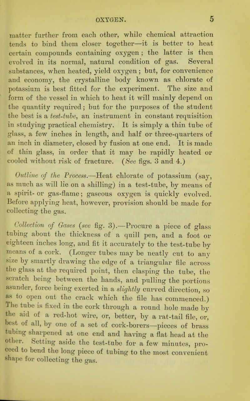 matter further from each other, while chemical attraction tends to bind them closer together—it is better to heat certain compounds containing oxygen; the latter is then evolved in its normal, natural condition of gas. Several substances, when heated, yield oxygen; but, for convenience and economy, the crystalline body known as chlorate of potassium is best fitted for the experiment. The size and form of the vessel in which to heat it will mainly depend on the quantity required; but for the purposes of the student the best is a test-tuhe, an instrument in constant requisition in studying practical chemistry. It is simply a thin tube of glass, a few inches in length, and half or three-quarters of an inch in diameter, closed by fusion at one end. It is made of thin glass, in order that it may be rapidly heated or cooled without risk of fracture. (See figs. 3 and 4.) Outline of the Process.—Heat chlorate of potassium (say, as much as will lie on a shilling) in a test-tube, by means of a spirit- or gas-flame; gaseous oxygen is quickly evolved. Before applying heat, however, provision should be made for collecting the gas. Collection of Gases (see fig. 3).—Procure a piece of glass tubing about the thickness of a quill pen, and a foot or eighteen inches long, and fit it accurately to the test-tube by means of a cork. (Longer tubes may be neatly cut to any size by smartly drawing the edge of a triangular file across the glass at the required point, then clasping the tube, the scratch being between the hands, and pulling the portions asunder, force being exerted in a slightly curved direction, so as to open out the crack which the file has commenced.) The tube is fixed in the cork through a round hole made by the aid of a red-hot wire, or, better, by a rat-tail file, or, best of all, by one of a set of cork-borers—pieces of brass tubing sharpened at one end and having a flat head at the other. Setting aside the test-tube for a few minutes, pro- ceed to bend the long piece of tubing to the most convenient shape for collecting the gas.