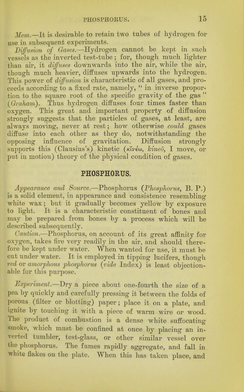 Mem.—It is desirable to retain two tubes of hydrogen for use in subsequent experiments. Diffusion of Gases.—Hydrogen cannot be kept in such vessels as the inverted test-tube ; for, though much lighter than air, it difnses downwards into the air, while the air, though much heavier, diffuses upwards into the hydrogen. This power of diffusion is characteristic of all gases, and pro- ceeds according to a fixed rate, namely,  in inverse propor- tion to the square root of the specific gravity of the gas  (Graham). Thus hydrogen diffuses four times faster than oxygen. This great and important property of diffusion strongly suggests that the particles of gases, at least, are always moving, never at rest; how otherwise could gases diffuse into each other as they do, notwithstanding the opposing influence of gravitation. Diffusion strongly supports this (Clausius's) kinetic (Kti/ew, kined, I move, or put in motion) theory of the physical condition of gases. PHOSPHORUS. Appearance and Source.—Phosphorus (Phosphorus, B. P.) is a solid element, in appearance and consistence resembling white wax; but it gradually becomes yellow by exposure to light. It is a characteristic constituent of bones and may be prepared from bones by a process which will be described subsequently. Caution.—Phosphorus, on account of its great affinity for oxygen, takes fire very readily in the air, and should there- fore be kept under water. When wanted for use, it must be cut under water. It is employed in tipping lucifers, though red or amorpho2is phosphorus (vide Index) is least objection- able for this purpose. Experiment.—Dry a piece about one-fourth the size of a pea by quickly and carefully pressing it between the folds of porous (filter or blotting) paper; place it on a plate, and ignite by touchiug it with a piece of warm wire or wood. The product of combustion is a dense white suffocating smoke, which must be confined at once by placing an in- verted tumbler, test-glass, or other similar vessel over the phosphorus. The fumes rapidly aggregate, and fall in white flakes on the plate. When this has taken place, and