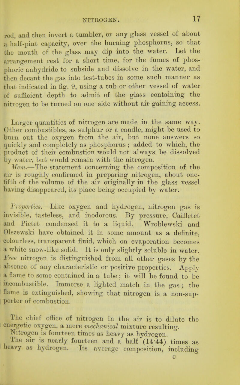 rod, and then invert a tumbler, or any glass vessel of about a half-pint capacity, over the burning phosphorus, so that the mouth of the glass may dip into the water. Let the arrangement rest for a short time, for the fumes of phos- phoric anhydride to subside and dissolve in the water, and then decant the gas into test-tubes in some such manner as that indicated in fig. 9, using a tub or other vessel of water of sufficient depth to admit of the glass containing the nitrogen to be turned on one side without air gaining access. Larger quantities of nitrogen are made in the same way. Other combustibles, as sulphur or a candle, might be used to burn out the oxygen from the air, but none answers so quickly and completely as phosphorus ; added to which, the product of their combustion would not always be dissolved by watei, but would remain with the nitrogen. Mem.—The statement concerning the composition of the air is roughly confirmed in preparing nitrogen, about one- fifth of the volume of the air originally in the glass vessel having disappeared, its place being occupied by water. Properties.—Like oxygen and hydrogen, nitrogen gas is invisible, tasteless, and inodorous. By pressure, Cailletet and Pictet condensed it to a liquid. Wroblewski and Olszewski have obtained it in some amount as a definite, colourless, transparent fluid, Avhich on evaporation becomes a white snow-like solid. It is only slightly soluble in water. Free nitrogen is distinguished from all other gases by the absence of any characteristic or positive properties. Apply a flame to some contained in a tube; it will be found to be incombustible. Immerse a lighted match in the gas ; the flame is extinguished, showing that nitrogen is a non-sup- porter of combustion. The chief office of nitrogen in the air is to dilute the energetic oxygen, a mere mechanical mixture resulting. Nitrogen is fourteen times as heavy as hydrogen. The air is nearly fourteen and a half (14-44) times as heavy as hydrogen. Its average composition, including C