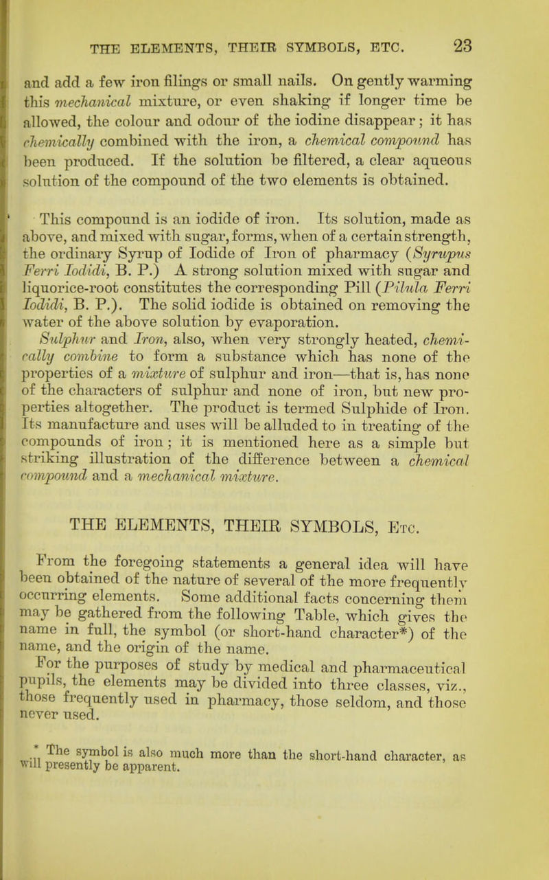 and add a few iron filings or small nails. On gently warming this mechanical mixture, or even shaking if longer time be allowed, the colour and odour of the iodine disappear; it has chemicalhj combined with the iron, a cJiemical compound has been produced. If the solution be filtered, a clear aqueous solution of the compound of the two elements is obtained. This compound is an iodide of iron. Its solution, made as above, and mixed with sugar, forms, when of a certain strength, the ordinary Syi'up of Iodide of Iron of pharmacy (Syrupus Ferri lodidij B. P.) A strong solution mixed with sugar and liquorice-root constitutes the corresponding Pill (Pilula Ferri lodidi, B. P.). The solid iodide is obtained on removing the water of the above solution by evaporation. Sulphur and Iron, also, when very strongly heated, chemi- cally combine to form a substance which has none of the properties of a mixture of sulphur and iron—that is, has none of the characters of sulphur and none of iron, but new pro- perties altogether. The product is termed Sulphide of Iron. Its manufacture and uses will be alluded to in treating of the compounds of iron; it is mentioned here as a simple but striking illustration of the difference between a chemical compound and a mechanical mixture. THE ELEMENTS, THEIR SYMBOLS, Etc. From the foregoing statements a general idea will have been obtained of the nature of several of the more frequentlv occurring elements. Some additional facts concerning them may be gathered from the following Table, which gives the name in full, the symbol (or short-hand character*) of the name, and the origin of the name. Por the purposes of study by medical and pharmaceutical pupils, the elements may be divided into three classes, viz., those frequently used in pharmacy, those seldom, and those never used. The symbol is also much more than the short-hand character, as presently be apparent.