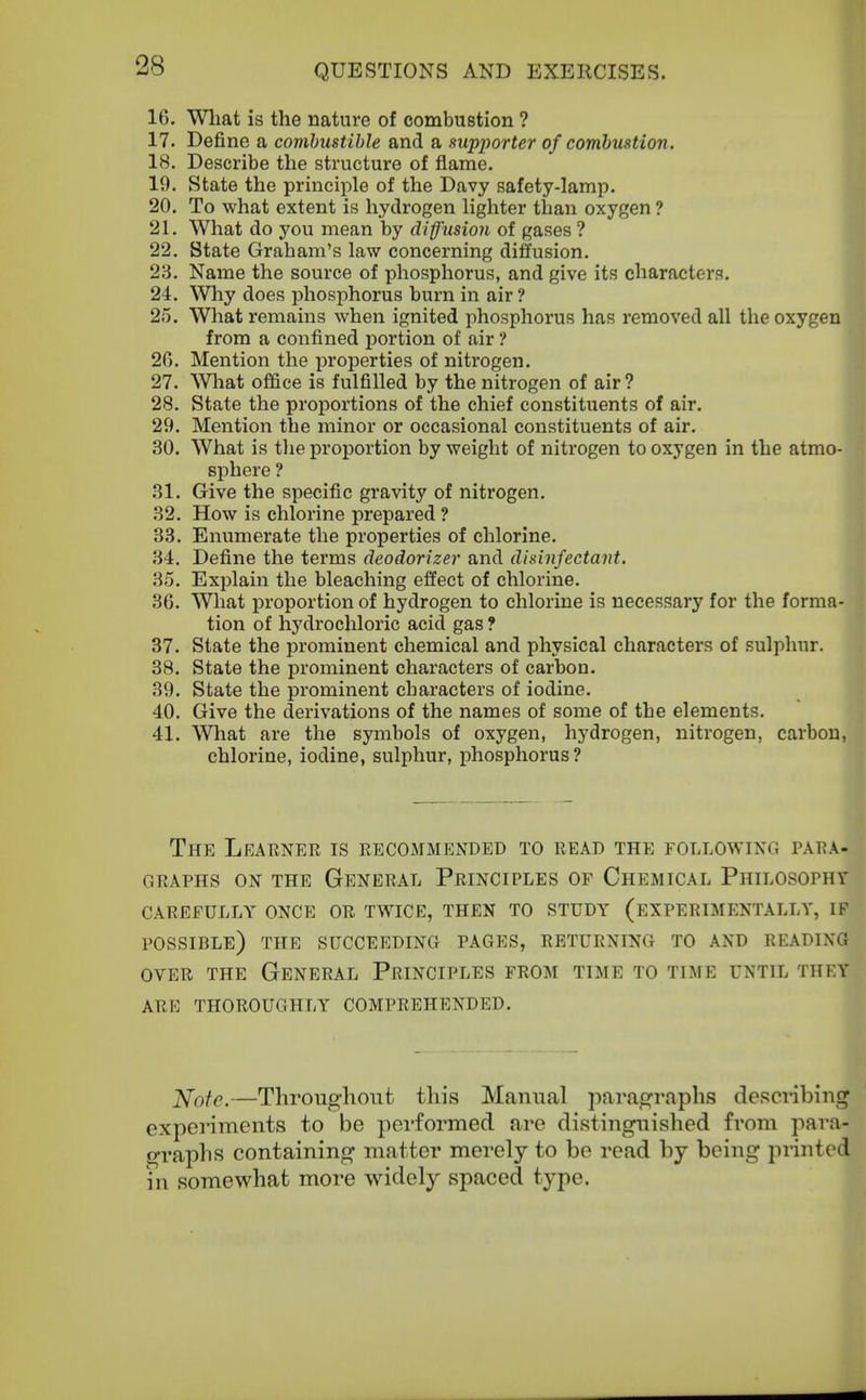16. Wliat is the nature of combustion ? 17. Define a combustible and a supporter of combustion. 18. Describe the structure of flame. 19. State the principle of the Davy safety-lamp. 20. To what extent is hydrogen lighter than oxygen ? 21. What do you mean by diffusion of gases ? 22. State Graham's law concerning diffusion. 23. Name the source of phosphorus, and give its characters. 24. Why does phosphorus burn in air ? 25. What remains when ignited phosphorus has removed all the oxygen from a confined portion of air ? 26. Mention the properties of nitrogen. 27. Wliat office is fulfilled by the nitrogen of air? 28. State the proportions of the chief constituents of air. 29. Mention the minor or occasional constituents of air. 30. What is tlie proportion by weight of nitrogen to oxygen in the atmo- sphere ? 31. Give the specific gravity of nitrogen. 32. How is chlorine prepared ? 33. Enumerate the properties of chlorine. 34. Define the terms deodorizer and disinfectant. 35. Exjjlain the bleaching effect of chlorine. 36. What proportion of hydrogen to chlorine is necessary for the forma- tion of hydrochloric acid gas ? 37. State the prominent chemical and physical characters of sulphur. 38. State the prominent characters of carbon. 39. State the prominent characters of iodine. 40. Give the derivations of the names of some of the elements. 41. What are the symbols of oxygen, hydrogen, nitrogen, carbon, chlorine, iodine, sulphur, phosphorus? The Learner is recommended to read the following para- graphs ON THE General Principles op Chemical Philosophy CAREFULLY ONCE OR TWICE, THEN TO STUDY (EXPERIMENTALLY, IF possible) THE SUCCEEDING PAGES, RETURNING TO AND READING OVER THE General Principles from time to time until they ARE thoroughly COMPREHENDED. Note.—Throughout this Manual paragraphs describing experiments to be performed are distinguished from para- graphs containing matter merely to be read by being printed in somewhat more widely spaced type.