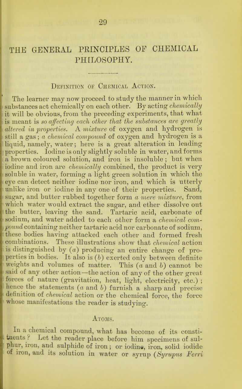 THE GENERAL PRINCIPLES OF CHEMICAL PHILOSOPHY. Definition of Chemical Action. The learner may now proceed to study the manner in which substances act chemically on each other. By acting chemically it will be obvious, from the preceding experiments, that what is meant is so affecting each other that the substances are greatly altered in ^properties. A mixture of oxygen and hydrogen is still a gas ; a chemical covipound of oxygen and hydrogen is a liquid, namely, water; here is a great alteration in leading- properties. Iodine is only slightly soluble in water, and forms a brown coloured solution, and. iron is insoluble; but when iodine and iron are chemically combined, the product is very soluble in Avater, forming a light green solution in which the eye can detect neither iodine nor iron, and which is utterly unlike iron or iodine in any one of their properties. Sand, sugar, and butter rubbed together form a mere mixture, from which water would extract the sugar, and ether dissolve out ithe butter, leaving the sand. Tartaric acid, carbonate of sodium, and water added to each other form a chemical corn- ,pound containing neither tartaric acid nor carbonate of sodium, : these bodies having attacked each other and formed fresh combinations. These illustrations show that chemical action is distinguished by (a) producing an entire change of pro- ; perties in bodies. It also is (6) exerted only between definite weights and volumes of matter. This (a and h) cannot be said of any other action—the action of any of the other great * forces of nature (gravitation, heat, light, electricity, etc.) ; hence the statements (a and b) furnish a sharp and precise definition of chemical action or the chemical force, the force whose manifestations the reader is studying. Atoms. In a chemical compound, what has become of its consti- tuents ? Let the reader place before him specimens of sul- phur, iron, and sulphide of iron; or iodine, iron, soHd iodide of iron, and its solution in water or syrup (Syrupus Ferri