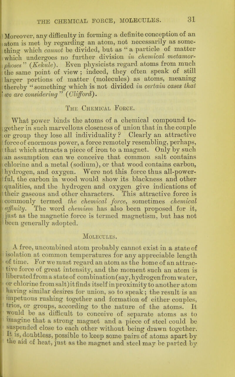 THE CHEMICAL FOECE, MOLECULES. Moreover, any difficulty in forming a definite conception of an atom is met by regarding an atom, not necessarily as some- thing Avhich cannot be divided, but as  a particle of matter which undergoes no further division w chemical metamor- phoses  (Kekiile). Even physicists regard atoms from much the same point of view ; indeed, they often speak of still larger portions of matter (molecules) as atoms, meaning thereby  something which is not divided in certain cases that we are considering  (Clifford). The Chemical Force. What power binds the atoms of a chemical compound to- gether in such marvellous closeness of union that in the couple or group they lose all individuality ? Clearly an attractive force of enormous power, a force remotely resembling, perhaps, that which attracts a piece of iron to a magnet. Only by such an assumption can we conceive that common salt contains chlorine and a metal (sodium), or that wood contains carbon, hydrogen, and oxygen. Were not this force thus all-power- ful, the carbon in wood would show its blackness and other ' [ualities, and the hydrogen and oxygen give indications of tlieir gaseous and other characters. This attractive force is ommonly termed the chemical force, sometimes chemical offinity. The word chemism has also been proposed for it, just as the magnetic force is termed magnetism, but has not ')een generally adopted. Molecules. A free, uncombined atom probably cannot exist in a state of i isolation at common temperatures for any appreciable length • of time. For we must regard an atom as the home of an attrac- J tive force of great intensity, and the moment such an atom is I liberated from a state of combination (say, hydrogen from water, • or chlorine from salt) it finds itself in proximity to another atom having similar desires for union, so to speak; the result is an nnpetuous rushing together and formation of either couples, t trios, or groups, according to the nature of the atoms. It ' would be as difficult to conceive of separate atoms as to imagine that a strong magnet and a piece of steel could be suspended close to each other without being drawn together. It is, doubtless, possible to keep some pairs of atoms apart by the aid of heat, just as the magnet and steel may be parted by