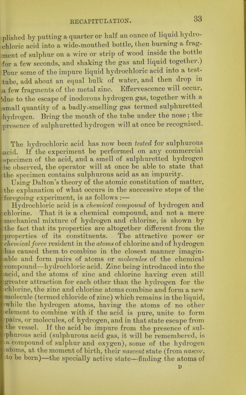plislied by putting a quarter or half an ounce of liquid hydro- chloric acid into a wide-mouthed bottle, then burning a frag- ment of sulphur on a wire or strip of wood inside the bottle for a few seconds, and shaking the gas and liquid together.) Pour some of the impure liquid hydrochloric acid into a test- tube, add about an equal bulk of water, and then drop in a few fragments of the metal zinc. Effervescence will occur, 'due to the escape of inodorous hydrogen gas, together with a small quantity of a badly-smelling gas termed sulphuretted hydrogen. Bring the mouth of the tube under the nose ; the presence of sulphuretted hydrogen will at once be recognised. The hydrochloric acid has now been tested for sulphurous acid. If the experiment be performed on any commercial specimen of the acid, and a smell of sulphuretted hydrogen I oe observed, the operator will at once be able to state that the specimen contains sulphurous acid as an impurity. Using Dalton's theory of the atomic constitution of matter, the explanation of what occurs in the successive steps of the foregoing experiment, is as follows :— Hydrochloric acid is a chemical compound of hydrogen and •chlorine. That it is a chemical compound, and not a mere imechanical mixture of hydrogen and chlorine, is shown by the fact that its properties are altogether different from the rproperties of its constituents. The attractive power or •chemical foi'ce resident in the atoms of chlorine and of hydrogen ihas caused them to combine in the closest manner imagin- 'able and form pairs of atoms or molecules of the chemical compound—hydrochloric acid. Zinc being introduced into the »acid, and the atoms of zinc and chlorine having even still [greater attraction for each other than the hydrogen for the ^chlorine, the zinc and chlorine atoms combine and form a new rmolecule (termed chloride of zinc) which remains in the liquid, •while the hydrogen atoms, having the atoms of no othei* •element to combine with if the acid is pure, unite to form ipairs, or molecules, of hydrogen, and in that state escape from the vessel. If the acid be impure from the presence of sul- fphurous acid (sulphurous acid gas, it will be remembered, is la compound of sulphur and oxygen), some of the hydrogen I atoms, at the moment of birth, their nascent state (from nascor, ■to be bom)—the specially active state—finding the atoms of