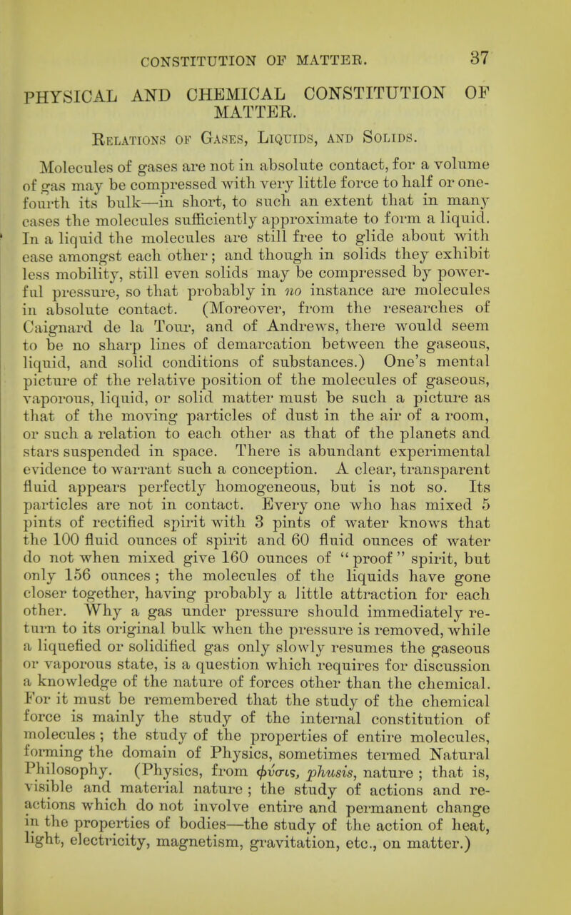 PHYSICAL AND CHEMICAL CONSTITUTION OF MATTER. Eelations of Gases, Liquids, and Solids. Molecules of gases are not in absolute contact, for a volume of gas may be compressed with very little force to half or one- fourth its bulk—in short, to such an extent that in ma,nj cases the molecules sufficiently approximate to form a liquid. In a liquid the molecules are still fi-ee to glide about with ease amongst each other; and though in solids they exhibit less mobility, still even solids may be compressed by power- ful pressure, so that probably in no instance are molecules in absolute contact. (Moreover, from the researches of Caignard de la Tour, and of Andrews, there would seem to be no sharp lines of demarcation between the gaseous, liquid, and solid conditions of substances.) One's mental pictui-e of the relative position of the molecules of gaseous, vaporous, liquid, or solid matter must be such a picture as that of the moving particles of dust in the air of a room, or such a relation to each other as that of the planets and stars suspended in space. There is abundant experimental evidence to warrant such a conception. A clear, transparent fluid appears perfectly homogeneous, but is not so. Its particles are not in contact. Every one who has mixed 5 pints of rectified spirit with 3 pints of water knows that the 100 fluid ounces of spirit and 60 fluid ounces of water do not when mixed give 160 ounces of  proof  spirit, but only 156 ounces ; the molecules of the liquids have gone closer together, having probably a little attraction for each other. Why a gas under pressure should immediately re- turn to its original bulk when the pressure is removed, while a liquefied or solidified gas only slowly resumes the gaseous or vaporous state, is a question which requires for discussion a knowledge of the nature of forces other than the chemical. For it must be remembered that the study of the chemical force is mainly the study of the internal constitution of molecules; the study of the properties of entire molecules, forming the domain of Physics, sometimes termed Natural Philosophy. (Physics, from </)uo-ts, phusis, nature ; that is, visible and material nature ; the study of actions and re- actions which do not involve entire and permanent change in the properties of bodies—the study of the action of heat, light, electricity, magnetism, gravitation, etc., on matter.)
