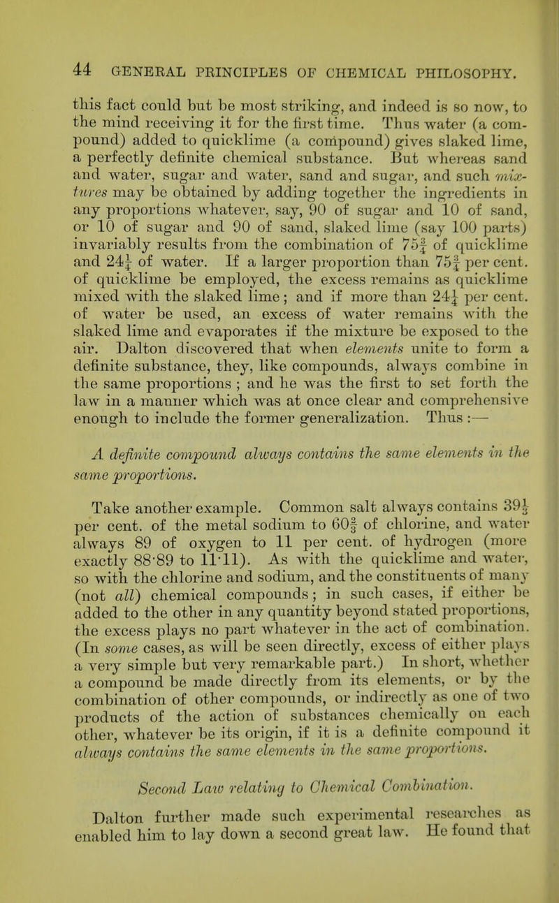 tliis fact could but be most striking, and indeed is so now, to the mind receiving it for the first time. Thus water (a com- pound) added to quicklime (a conipound) gives slaked lime, a perfectly definite chemical substance. But whereas sand and water, sugar and water, sand and sugar, and such mix- tures may be obtained by adding together the ingredients in any proportions whatever, say, 90 of sugar and 10 of sand, or 10 of sugar and 90 of sand, slaked lime (say 100 parts) invariably results from the combination of 75J of quicklime and 24f of water. If a larger proportion than 751 per cent, of quicklime be employed, the excess remains as quicklime mixed with the slaked lime; and if more than 24J per cent, of water be used, an excess of water remains Avith the slaked lime and evaporates if the mixture be exposed to the air. Dalton discovered that when elements unite to form a definite substance, they, like compounds, alway s combine in the same proportions ; and he was the first to set forth the law in a manner which was at once clear and comprehensive enough to include the former generalization. Thus :—■ A definite compound alivays contains the same elements in the same proportions. Take another example. Common salt always contains 391 per cent, of the metal sodium to 60| of chlorine, and water always 89 of oxygen to 11 per cent, of hydrogen (more exactly 88*89 to 11*11). As with the qaicklime and watei-, so with the chlorine and sodium, and the constituents of many (not all) chemical compounds; in such cases, if either be added to the other in any quantity beyond stated proportions, the excess plays no part whatever in the act of combination. (In some cases, as will be seen directly, excess of either plays a very simple but very remarkable part.) In short, whether a compound be made directly from its elements, or by the combination of other compounds, or indirectly as one of two products of the action of substances chemically on each other, whatever be its origin, if it is a definite compound it alivays contains the same elements in the same proportions. Second Law relating to Chemical ComUnation. Dalton further made such experimental reseaixjhes as enabled him to lay down a second great law. He found that