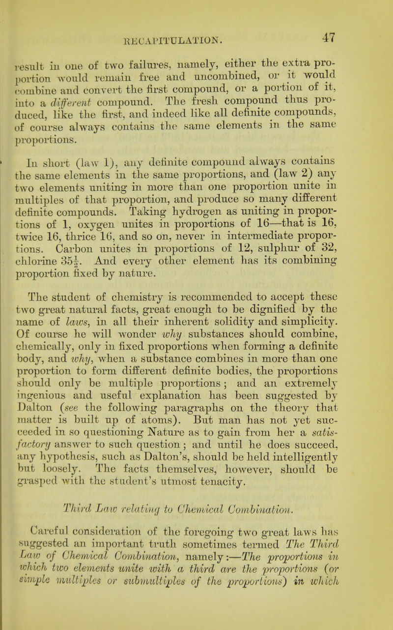 result iu one of two failm-es, namely, either the exti-a pro- portion would remain free and uncombined, or it would combine and convert the first compound, or a portion of it, iuto a diferent compound. The fresh compound thus pro- duced, like the tirst, and indeed like all definite compounds, of course always contains the same elements in the same pi'oportions. In short (law 1), any definite compound always contains the same elements in the same proportions, and (law 2) any two elements uniting in more than one proportion unite in multiples of that proportion, and produce so many different definite compounds. Taking hydrogen as uniting in propor- tions of 1, oxygen unites in proportions of 16—that is 16, twice 16, thrice 16, and so on, never in intermediate propor- tions. Carbon unites in proportions of 12, sulphur of 32, chlorine 35|. And every other element has its combining proportion fixed by nature. The student of chemistry is recommended to accept these two great natural facts, great enough to be dignified by the name of laivs, in all their inherent solidity and simplicity. Of course he will wonder ivJiy substances should combine, chemically, only in fixed proportions when forming a definite body, and why, when a substance combines in more than one proportion to form different definite bodies, the proportions should only be multiple proportions; and an extremel}' ingenious and useful explanation has been suggested by Dalton (see the following paragraphs on the theory that matter is built up of atoms). But man has not yet suc- ceeded in so questioning Nature as to gain from her a satis- factory answer to such question; and until he does succeed, any hypothesis, such as Dalton's, should be held intelligently but loosely. The facts themselves, however, should be gi'asped Avith the student's utmost tenacity. Third Law relating to Chemical Comhinatlon. Careful consideration of the foregoing two great laws has suggested an important truth sometimes termed The Third Law of Chemical Combination, namely:—The proportions iu ichich two elements uyiite with a third are the proportions (or simple multiples or subvmltiples of the proportions) in wliich