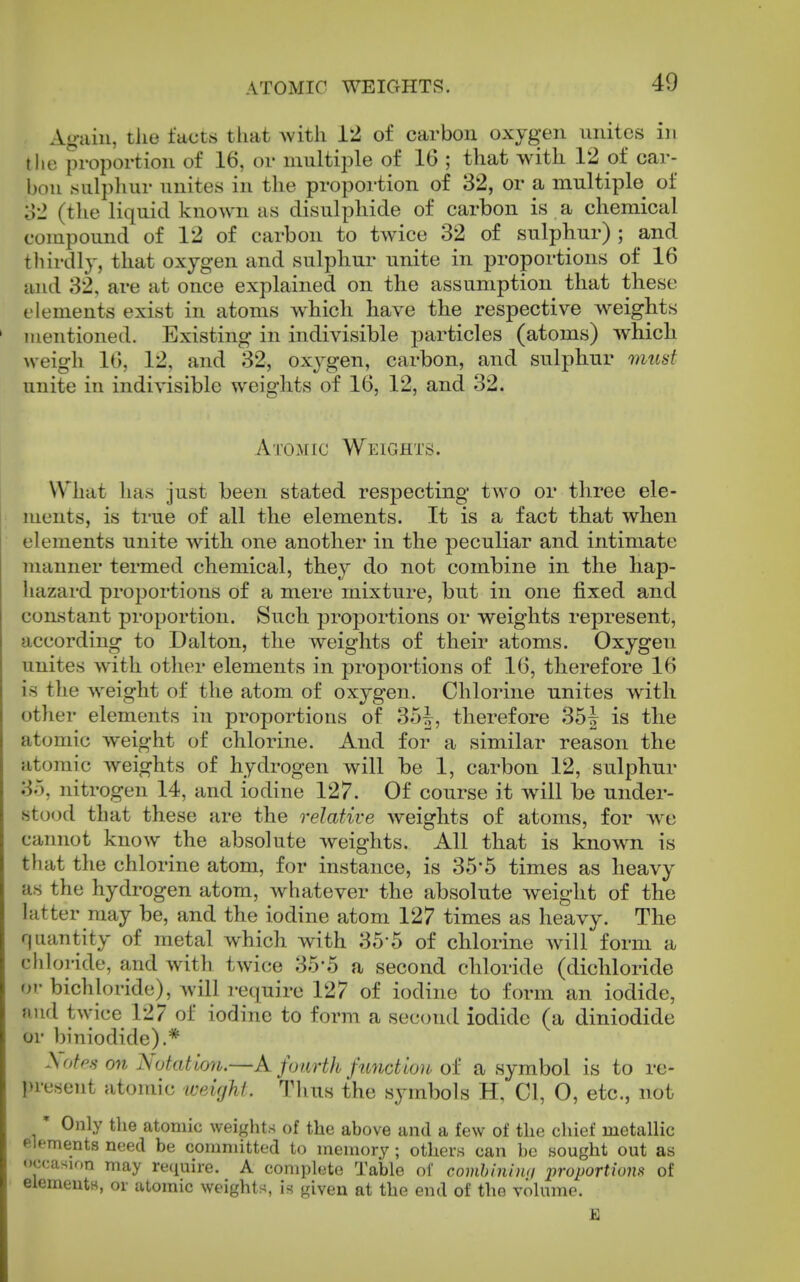 ATOMIC WEIGHTS. Ao-iiin, the facts that >vith 12 of carbon oxygen unites in the proportion of 16, or multiple of 16 ; that with 12 of car- l)ou sulphur unites in the proportion of 82, or a multiple of S-2 (the liquid known as disulphide of carbon is a chemical compound of 12 of carbon to twice 32 of sulphur) ; and tliirdlj, that oxygen and sulphur unite in proportions of 16 and 32, are at once explained on the assumption that these elements exist in atoms which have the respective weights mentioned. Existing- in indivisible particles (atoms) which weigh 16, 12, and 32, oxygen, carbon, and sulphur must unite in indivisible weights of 16, 12, and 32. Atomic Weights. What has just been stated respecting two or three ele- ments, is true of all the elements. It is a fact that when elements unite with one another in the peculiar and intimate manner termed chemical, they do not combine in the hap- hazard proportions of a mere mixture, but in one fixed and constant proportion. Such proportions or weights represent, according to Dalton, the weights of their atoms. Oxygen unites with other elements in proportions of 16, therefore 16 is the weight of the atom of oxygen. Chlorine unites with other elements in proportions of 35J, therefore 35| is the atomic Aveight of chlorine. And for a similar reason the atomic weights of hydrogen will be 1, carbon 12, sulphur 35, nitrogen 14, and iodine 127. Of course it will be under- stood that these are the relative weights of atoms, for Ave cannot know the absolute Aveights. All that is known is that the chlorine atom, for instance, is 35*5 times as heavy as the hydrogen atom, Avhatever the absolute Aveight of the latter may be, and the iodine atom 127 times as heavy. The quantity of metal which with 35-5 of chlorine Avill form a cldoi-ide, and Avith tAvice 35-5 a second chloride (dichloride or bichloride), will require 127 of iodine to form an iodide, nud tAvice 127 of iodine to form a second iodide (a diniodide or biniodide).* ^otp.s on Notation.—k fourth function of a symbol is to re- present atomic weight. Thus the symbols H, CI, O, etc., not Only the atomic weights of the above and a few of the chief metallic elements need be committed to memory; others can be sought out as occasion may require. A complete Table of combiniiui inoportions< of elemeutH, or atomic weights, is given at the end of the volume.