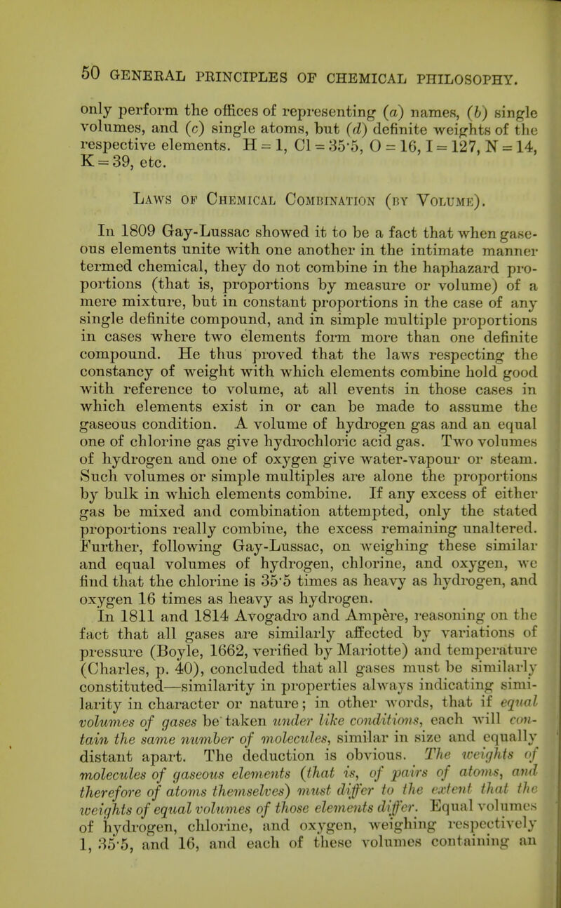 only perform the offices of representing (a) names, (b) single volumes, and (c) single atoms, but (d) definite weights of the respective elements. H = 1, CI = 35-5, 0 = 16,1 = 127, N = 14, K = 39, etc. Laws of Chemical Combination (by Volume). In 1809 Gay-Lussac showed it to be a fact that when gase- ous elements unite with one another in the intimate manner termed chemical, they do not combine in the haphazard pro- portions (that is, proportions by measure or volume) of a mere mixture, but in constant proportions in the case of any single definite compound, and in simple multiple proportions in cases where two elements form more than one definite compound. He thus proved that the laws respecting the constancy of weight with which elements combine hold good with reference to volume, at all events in those cases in which elements exist in or can be made to assume the gaseous condition. A volume of hydrogen gas and an equal one of chlorine gas give hydrochloric acid gas. Two volumes of hydrogen and one of oxygen give water-vapour or steam. Such volumes or simple multiples are alone the proportions by bulk in which elements combine. If any excess of either gas be mixed and combination attempted, only the stated proportions really combine, the excess remaining unaltered. Further, following Gay-Lussac, on weighing these similar and equal volumes of hydrogen, chlorine, and oxygen, we find that the chlorine is 355 times as heavy as hydix)gen, and oxygen 16 times as heavy as hydrogen. In 1811 and 1814 Avogadro and Ampere, reasoning on the fact that all gases are similarly afPected by variations of pressure (Boyle, 1662, verified by Mariotte) and temperature (Charles, p. 40), concluded that all gases must be similarly constituted—similarity in properties always indicating simi- larity in character or nature; in other words, that if equal volumes of gases be taken under like conditions, each will con- tain the same number of molecules, similar in size and equally distant apart. The deduction is obvious. The weights of molecules of gaseous elements (that is, of pairs of atoms, and therefore of atoms themselves) must differ to the extent that the iveights of equal volumes of those elements differ. Equal volumes of hydrogen, chlorine, and oxygen, weighing respectively 1, 85-5, and 16, and each of these volumes containing an
