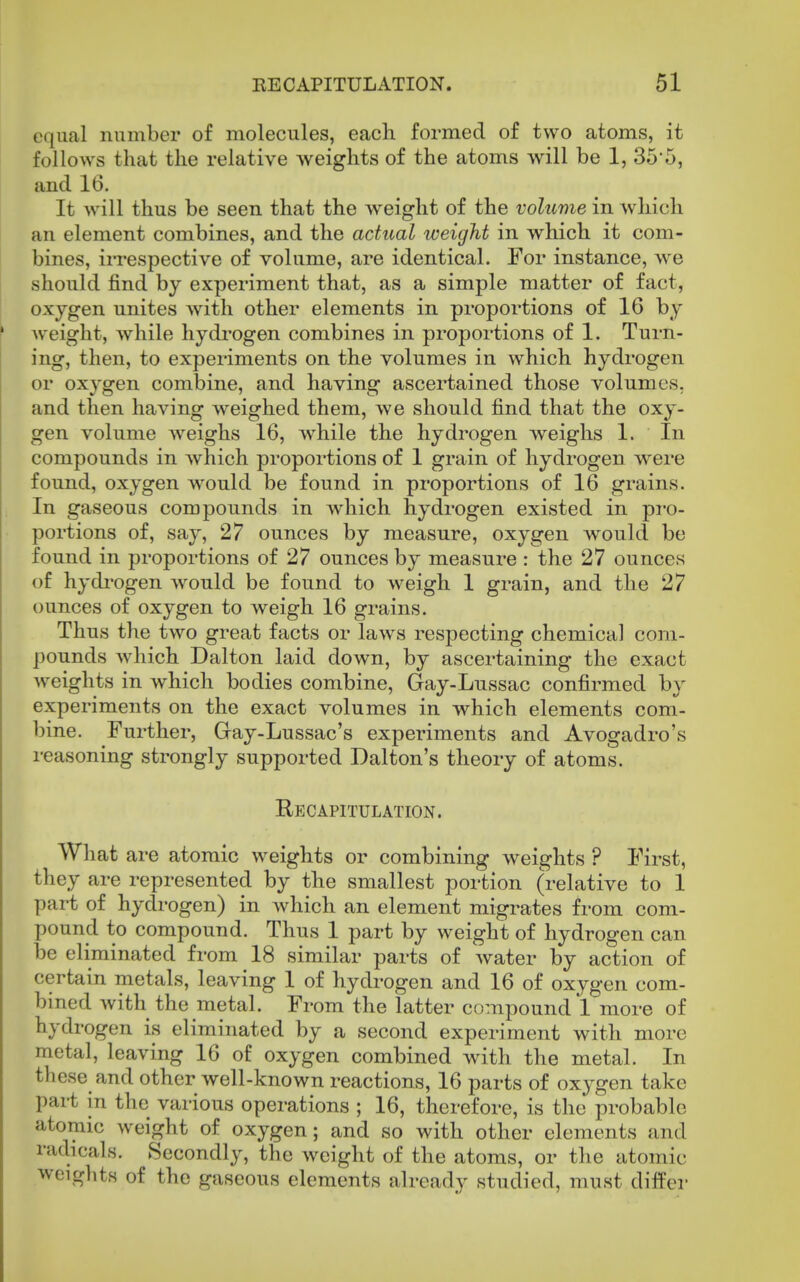 equal number of molecules, each formed of two atoms, it follows that the relative weights of the atoms will be 1, 35*5, and 16. It will thus be seen that the weight of the volume in which an element combines, and the actual weight in which it com- bines, irrespective of volume, are identical. For instance, we should find by experiment that, as a simple matter of fact, oxygen unites with other elements in proportions of 16 by weight, while hydrogen combines in proportions of 1. Turn- ing, then, to experiments on the volumes in which hydrogen or oxygen combine, and having ascertained those volumes, and then having weighed them, we should find that the oxy- gen volume Aveighs 16, while the hydrogen weighs 1. In compounds in Avhich proportions of 1 grain of hydrogen were found, oxygen would be found in proportions of 16 grains. In gaseous compounds in which hydrogen existed in pi'o- portions of, say, 27 ounces by measure, oxygen would be found in proportions of 27 ounces by measure : the 27 ounces of hydi'ogen would be found to weigh 1 grain, and the 27 ounces of oxygen to weigh 16 grains. Thus the two great facts or laws respecting chemical com- pounds which Dalton laid down, by ascertaining the exact weights in which bodies combine, Gay-Lnssac confirmed by experiments on the exact volumes in which elements com- bine. Further, Gay-Lussac's experiments and Avogadro's reasoning strongly supported Dalton's theory of atoms. Recapitulation. What are atomic weights or combining weights ? First, they are represented by the smallest portion (relative to 1 part of hydrogen) in which an element migrates from com- pound to compound. Thus 1 part by weight of hydrogen can be eliminated from 18 similar parts of water by action of certain metals, leaving 1 of hydrogen and 16 of oxygen com- bined with the metal. From the latter compound 1 more of hydrogen is eliminated by a second experiment with more metal, leaving 16 of oxygen combined with the metal. In these and other well-known reactions, 16 parts of oxygen take part in the various operations ; 16, therefore, is the probable atomic weight of oxygen; and so with other elements and radicals. Secondly, the weight of the atoms, or the atomic weights of the gaseous elements already studied, must difPer