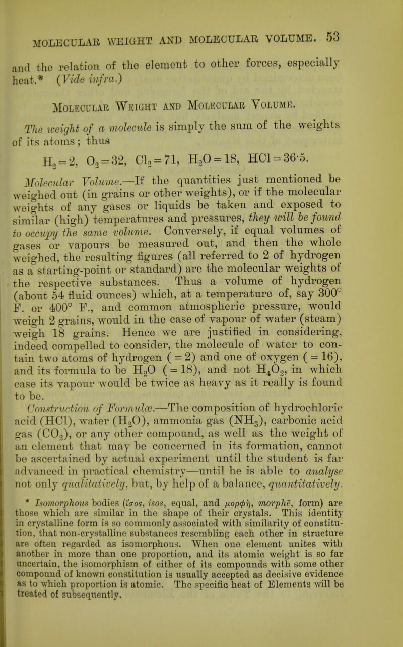 antl the relation of the element to other forces, especially heat * (Vide infra.) MOLECUUR WjOIGHT AND MOLECULAR VOLUME. TJie weigU of a molemde is simply the sum of the weights of its atoms ; thus Ho = 2, 0., = 32, Ch = 7l, K,0 = \8, HCl-36-5. ]\rolecuIar Volume.—If the quantities just mentioned be weighed out (in grains or other weights), or if the molecular weights of any gases or liquids be taken and exposed to simtlar (high) temperatures and pressures, they tvill be found to occupy the same volume. Conversely, if equal volumes of o-ases or vapours be measured out, and then the whole weighed, the resulting figures (all referred to 2 of hydrogen as a starting-point or standard) are the molecular weights of the respective substances. Thus a volume of hydrogen (about 54 fluid ounces) which, at a temperature of, say 300° F. or 400° F., and common atmospheric pressure, would weigh 2 grains, would in the case of vapour of water (steam) weigh 18 grains. Hence we are justified in considering, indeed compelled to consider, the molecule of water to con- tain two atoms of hydrogen ( = 2) and one of oxygen ( = 16), and its formula to be HgO ( = 18), and not H^Og, in which case its vapour would be twice as heavy as it really is found to be. Construction of Formulae.—The composition of hydrochloric acid (HCl), Avater (H2O), ammonia gas (NH3), carbonic acid gas (COo), or any other compound, as well as the weight of an element that may be concerned in its formation, cannot be ascertained by actual experiment until the student is far advanced in practical chemistry—until he is able to analyse not only qualitaMvely, but, by help of a balance, quantitatively. * Isomorphous bodies (iVos, isos, equal, and fxopcpT], morphe, form) are those which are similar in the shape of their crystals. This identity in crystalline form is so commonly associated with similarity of constitu- tion, that non-crystalline substances resembling each other in structure are often regarded as isomorphous. When one element unites with another in more than one proportion, and its atomic weight is so far uncertain, the isomorphism of either of its compounds with some other compound of known constitution is usually accepted as decisive evidence as to which proportion is atomic. The specific heat of Elements will be treated of subsequently.